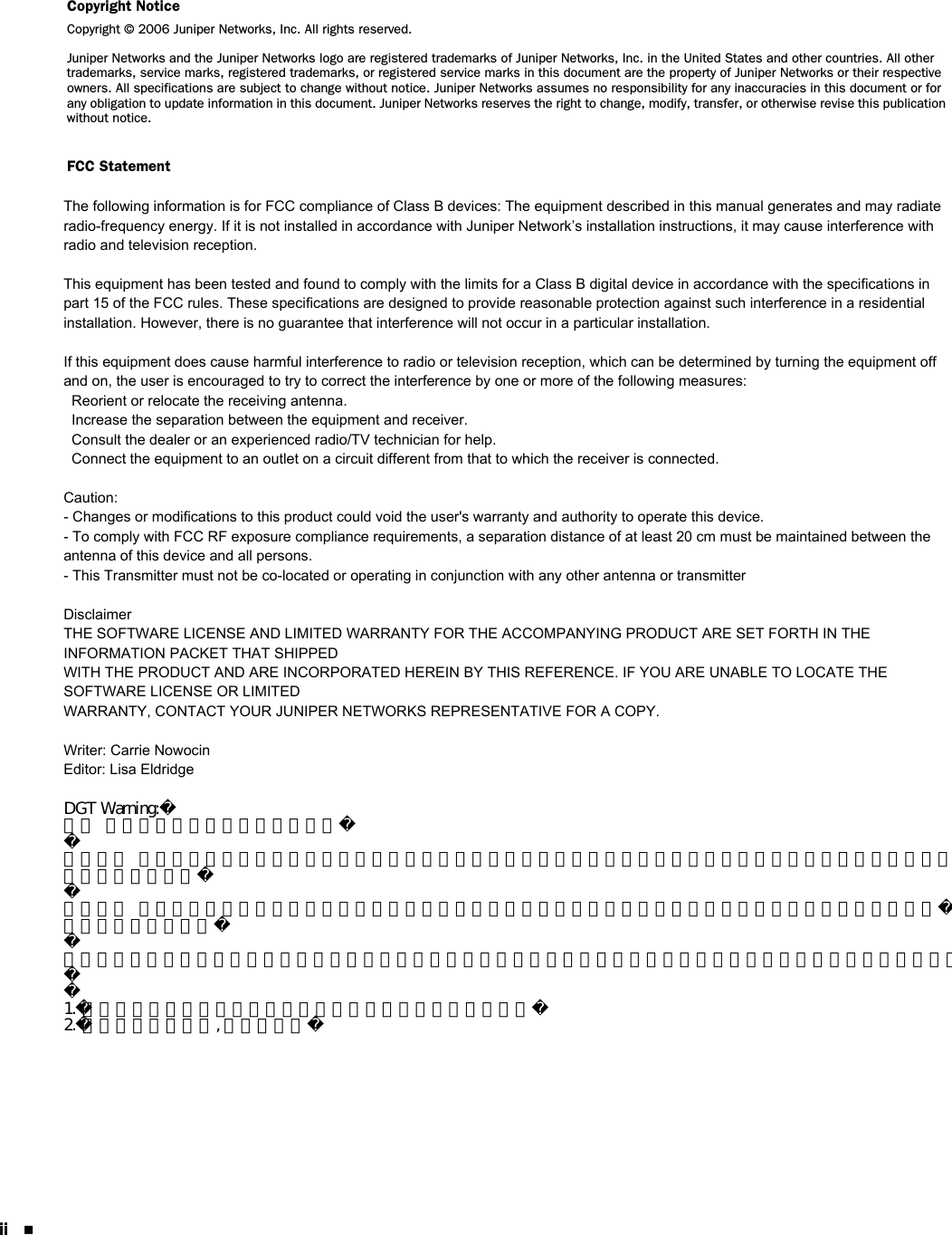 ii Copyright NoticeCopyright © 2006 Juniper Networks, Inc. All rights reserved.Juniper Networks and the Juniper Networks logo are registered trademarks of Juniper Networks, Inc. in the United States and other countries. All other trademarks, service marks, registered trademarks, or registered service marks in this document are the property of Juniper Networks or their respective owners. All specifications are subject to change without notice. Juniper Networks assumes no responsibility for any inaccuracies in this document or for any obligation to update information in this document. Juniper Networks reserves the right to change, modify, transfer, or otherwise revise this publication without notice.FCC StatementThe following information is for FCC compliance of Class B devices: The equipment described in this manual generates and may radiate radio-frequency energy. If it is not installed in accordance with Juniper Network’s installation instructions, it may cause interference with radio and television reception. This equipment has been tested and found to comply with the limits for a Class B digital device in accordance with the specifications in part 15 of the FCC rules. These specifications are designed to provide reasonable protection against such interference in a residential installation. However, there is no guarantee that interference will not occur in a particular installation.If this equipment does cause harmful interference to radio or television reception, which can be determined by turning the equipment off and on, the user is encouraged to try to correct the interference by one or more of the following measures:Reorient or relocate the receiving antenna.Increase the separation between the equipment and receiver.Consult the dealer or an experienced radio/TV technician for help.Connect the equipment to an outlet on a circuit different from that to which the receiver is connected.Caution: Changes or modifications to this product could void the user&apos;s warranty and authority to operate this device.DisclaimerTHE SOFTWARE LICENSE AND LIMITED WARRANTY FOR THE ACCOMPANYING PRODUCT ARE SET FORTH IN THE INFORMATION PACKET THAT SHIPPED WITH THE PRODUCT AND ARE INCORPORATED HEREIN BY THIS REFERENCE. IF YOU ARE UNABLE TO LOCATE THE SOFTWARE LICENSE OR LIMITED WARRANTY, CONTACT YOUR JUNIPER NETWORKS REPRESENTATIVE FOR A COPY.Writer: Carrie NowocinEditor: Lisa EldridgeThe following information is for FCC compliance of Class B devices: The equipment described in this manual generates and may radiate radio-frequency energy. If it is not installed in accordance with Juniper Network’s installation instructions, it may cause interference with radio and television reception.This equipment has been tested and found to comply with the limits for a Class B digital device in accordance with the specifications in part 15 of the FCC rules. These specifications are designed to provide reasonable protection against such interference in a residential installation. However, there is no guarantee that interference will not occur in a particular installation.If this equipment does cause harmful interference to radio or television reception, which can be determined by turning the equipment off and on, the user is encouraged to try to correct the interference by one or more of the following measures:  Reorient or relocate the receiving antenna.  Increase the separation between the equipment and receiver.  Consult the dealer or an experienced radio/TV technician for help.  Connect the equipment to an outlet on a circuit different from that to which the receiver is connected.Caution: - Changes or modifications to this product could void the user&apos;s warranty and authority to operate this device. - To comply with FCC RF exposure compliance requirements, a separation distance of at least 20 cm must be maintained between the antenna of this device and all persons.- This Transmitter must not be co-located or operating in conjunction with any other antenna or transmitter DisclaimerTHE SOFTWARE LICENSE AND LIMITED WARRANTY FOR THE ACCOMPANYING PRODUCT ARE SET FORTH IN THE INFORMATION PACKET THAT SHIPPEDWITH THE PRODUCT AND ARE INCORPORATED HEREIN BY THIS REFERENCE. IF YOU ARE UNABLE TO LOCATE THE SOFTWARE LICENSE OR LIMITEDWARRANTY, CONTACT YOUR JUNIPER NETWORKS REPRESENTATIVE FOR A COPY.Writer: Carrie NowocinEditor: Lisa EldridgeDGT Warning:依據  低功率電波輻射性電機管理辦法第十二條  經型式認證合格之低功率射頻電機，非經許可，公司、商號或使用者均不得擅自變更頻率、加大功率或變更原設計之特性及功能。第十四條  低功率射頻電機之使用不得影響飛航安全及干擾合法通信；經發現有干擾現象時，應立即停用，並改善至無干擾時方得繼續使用。前項合法通信，指依電信規定作業之無線電信。低功率射頻電機須忍受合法通信或工業、科學及醫療用電波輻射性電機設備之干擾。1.本機限在不干擾合法電台與不受被干擾保障條件下於室內使用2.為減少電磁波干擾, 請妥適使用