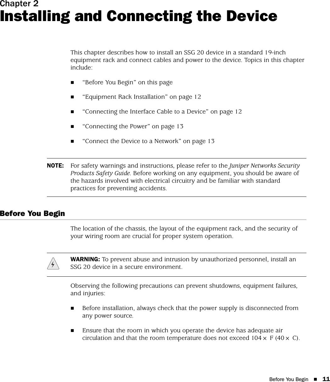 Before You Begin 11Chapter 2Installing and Connecting the DeviceThis chapter describes how to install an SSG 20 device in a standard 19-inch equipment rack and connect cables and power to the device. Topics in this chapter include:“Before You Begin” on this page“Equipment Rack Installation” on page 12“Connecting the Interface Cable to a Device” on page 12“Connecting the Power” on page 13“Connect the Device to a Network” on page 13Before You BeginThe location of the chassis, the layout of the equipment rack, and the security of your wiring room are crucial for proper system operation. Observing the following precautions can prevent shutdowns, equipment failures, and injuries:Before installation, always check that the power supply is disconnected from any power source.Ensure that the room in which you operate the device has adequate air circulation and that the room temperature does not exceed 104× F (40× C).NOTE: For safety warnings and instructions, please refer to the Juniper Networks Security Products Safety Guide. Before working on any equipment, you should be aware of the hazards involved with electrical circuitry and be familiar with standard practices for preventing accidents.WARNING: To prevent abuse and intrusion by unauthorized personnel, install an SSG 20 device in a secure environment.