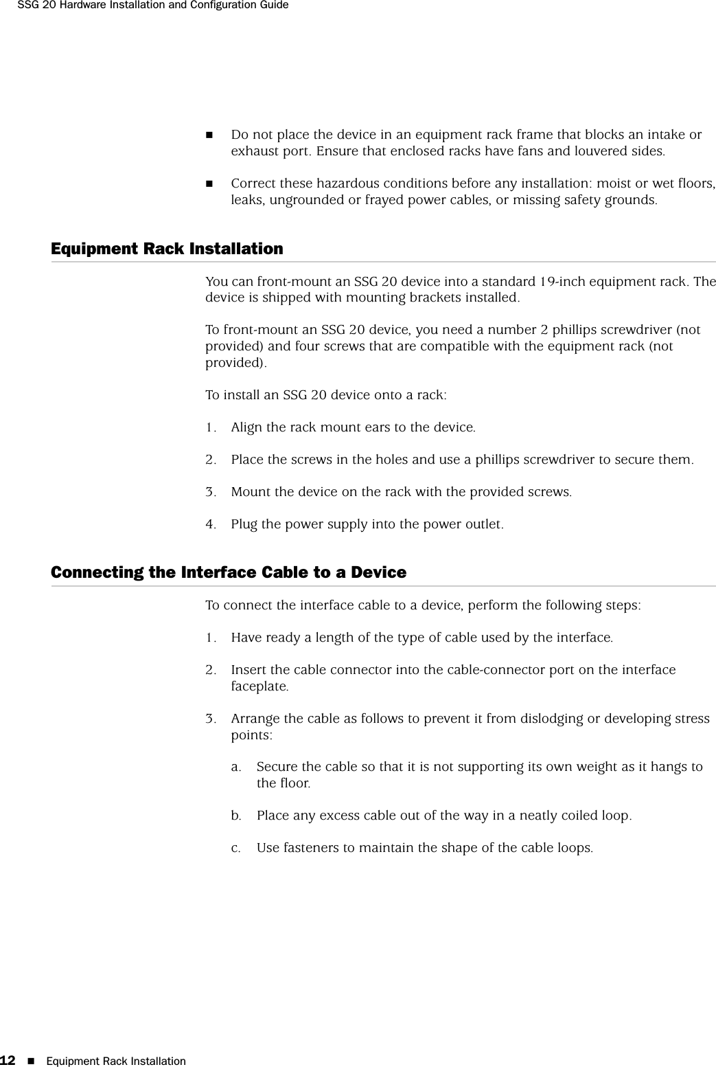 SSG 20 Hardware Installation and Configuration Guide12 Equipment Rack InstallationDo not place the device in an equipment rack frame that blocks an intake or exhaust port. Ensure that enclosed racks have fans and louvered sides.Correct these hazardous conditions before any installation: moist or wet floors, leaks, ungrounded or frayed power cables, or missing safety grounds. Equipment Rack InstallationYou can front-mount an SSG 20 device into a standard 19-inch equipment rack. The device is shipped with mounting brackets installed.To front-mount an SSG 20 device, you need a number 2 phillips screwdriver (not provided) and four screws that are compatible with the equipment rack (not provided).To install an SSG 20 device onto a rack:1. Align the rack mount ears to the device.2. Place the screws in the holes and use a phillips screwdriver to secure them.3. Mount the device on the rack with the provided screws.4. Plug the power supply into the power outlet.Connecting the Interface Cable to a DeviceTo connect the interface cable to a device, perform the following steps:1. Have ready a length of the type of cable used by the interface.2. Insert the cable connector into the cable-connector port on the interface faceplate.3. Arrange the cable as follows to prevent it from dislodging or developing stress points:a. Secure the cable so that it is not supporting its own weight as it hangs to the floor.b. Place any excess cable out of the way in a neatly coiled loop.c. Use fasteners to maintain the shape of the cable loops.