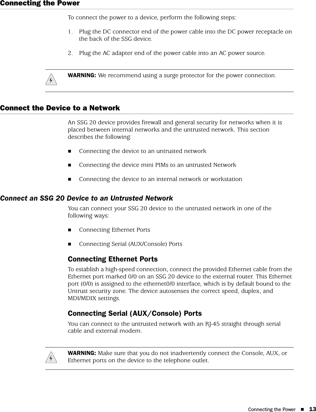 Connecting the Power 13Connecting the PowerTo connect the power to a device, perform the following steps:1. Plug the DC connector end of the power cable into the DC power receptacle on the back of the SSG device.2. Plug the AC adapter end of the power cable into an AC power source.Connect the Device to a NetworkAn SSG 20 device provides firewall and general security for networks when it is placed between internal networks and the untrusted network. This section describes the following:Connecting the device to an untrusted networkConnecting the device mini PIMs to an untrusted NetworkConnecting the device to an internal network or workstationConnect an SSG 20 Device to an Untrusted NetworkYou can connect your SSG 20 device to the untrusted network in one of the following ways:Connecting Ethernet PortsConnecting Serial (AUX/Console) PortsConnecting Ethernet PortsTo establish a high-speed connection, connect the provided Ethernet cable from the Ethernet port marked 0/0 on an SSG 20 device to the external router. This Ethernet port (0/0) is assigned to the ethernet0/0 interface, which is by default bound to the Untrust security zone. The device autosenses the correct speed, duplex, and MDI/MDIX settings.Connecting Serial (AUX/Console) PortsYou can connect to the untrusted network with an RJ-45 straight through serial cable and external modem.WARNING: We recommend using a surge protector for the power connection.WARNING: Make sure that you do not inadvertently connect the Console, AUX, or Ethernet ports on the device to the telephone outlet.