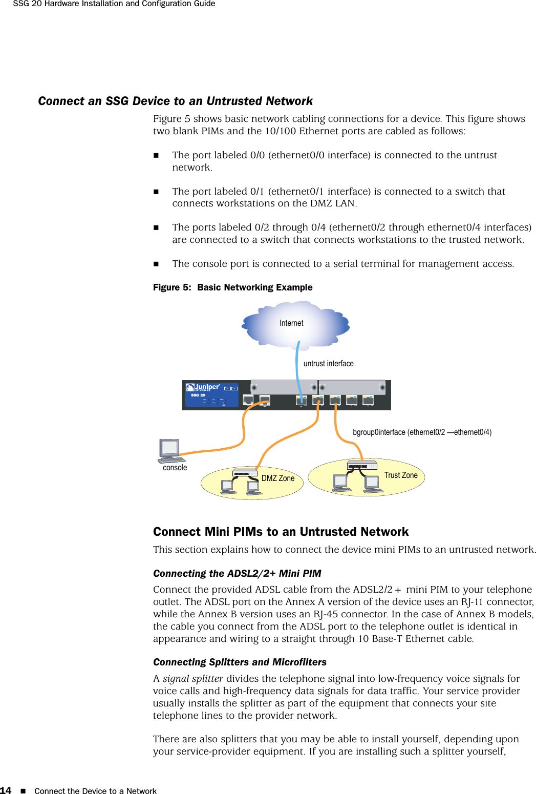 SSG 20 Hardware Installation and Configuration Guide14 Connect the Device to a NetworkConnect an SSG Device to an Untrusted NetworkFigure 5 shows basic network cabling connections for a device. This figure shows two blank PIMs and the 10/100 Ethernet ports are cabled as follows:The port labeled 0/0 (ethernet0/0 interface) is connected to the untrust network.The port labeled 0/1 (ethernet0/1 interface) is connected to a switch that connects workstations on the DMZ LAN.The ports labeled 0/2 through 0/4 (ethernet0/2 through ethernet0/4 interfaces) are connected to a switch that connects workstations to the trusted network.The console port is connected to a serial terminal for management access.Figure 5:  Basic Networking ExampleConnect Mini PIMs to an Untrusted NetworkThis section explains how to connect the device mini PIMs to an untrusted network.Connecting the ADSL2/2+ Mini PIMConnect the provided ADSL cable from the ADSL2/2+ mini PIM to your telephone outlet. The ADSL port on the Annex A version of the device uses an RJ-11 connector, while the Annex B version uses an RJ-45 connector. In the case of Annex B models, the cable you connect from the ADSL port to the telephone outlet is identical in appearance and wiring to a straight through 10 Base-T Ethernet cable.Connecting Splitters and MicrofiltersA signal splitter divides the telephone signal into low-frequency voice signals for voice calls and high-frequency data signals for data traffic. Your service provider usually installs the splitter as part of the equipment that connects your site telephone lines to the provider network.There are also splitters that you may be able to install yourself, depending upon your service-provider equipment. If you are installing such a splitter yourself,  AUX 0/0 10/100AUX 0/0 10/100 0/0 10/ 100 0/0 10/100 0/0 10/100LINKSTATUSPOWERPIM 2PIM 1b/g802.11aWLANSSG 2012Internetbgroup0interface (ethernet0/2 —ethernet0/4)Trust ZoneDMZ Zoneconsoleuntrust interface