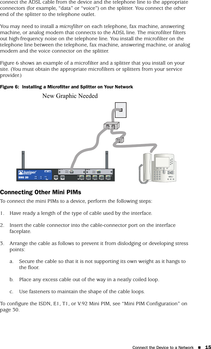 Connect the Device to a Network 15connect the ADSL cable from the device and the telephone line to the appropriate connectors (for example, “data” or “voice”) on the splitter. You connect the other end of the splitter to the telephone outlet.You may need to install a microfilter on each telephone, fax machine, answering machine, or analog modem that connects to the ADSL line. The microfilter filters out high-frequency noise on the telephone line. You install the microfilter on the telephone line between the telephone, fax machine, answering machine, or analog modem and the voice connector on the splitter.Figure 6 shows an example of a microfilter and a splitter that you install on your site. (You must obtain the appropriate microfilters or splitters from your service provider.)Figure 6:  Installing a Microfilter and Splitter on Your NetworkConnecting Other Mini PIMsTo connect the mini PIMs to a device, perform the following steps:1. Have ready a length of the type of cable used by the interface.2. Insert the cable connector into the cable-connector port on the interface faceplate.3. Arrange the cable as follows to prevent it from dislodging or developing stress points:a. Secure the cable so that it is not supporting its own weight as it hangs to the floor.b. Place any excess cable out of the way in a neatly coiled loop.c. Use fasteners to maintain the shape of the cable loops. To configure the ISDN, E1, T1, or V.92 Mini PIM, see “Mini PIM Configuration” on page 30.CONSOLEAUXSSG 20TX/RX LINKTX/RXSYNC12ADSL 2 /2+0/0 10/100 0/1 10/100 0/2 10 / 100 0/410 /100 0/5 10 /100STATUSPOWERPIM 2PIM 1b/g802.11aWLANDATA VOICETXRXSYNCADSL 2 +New Graphic Needed