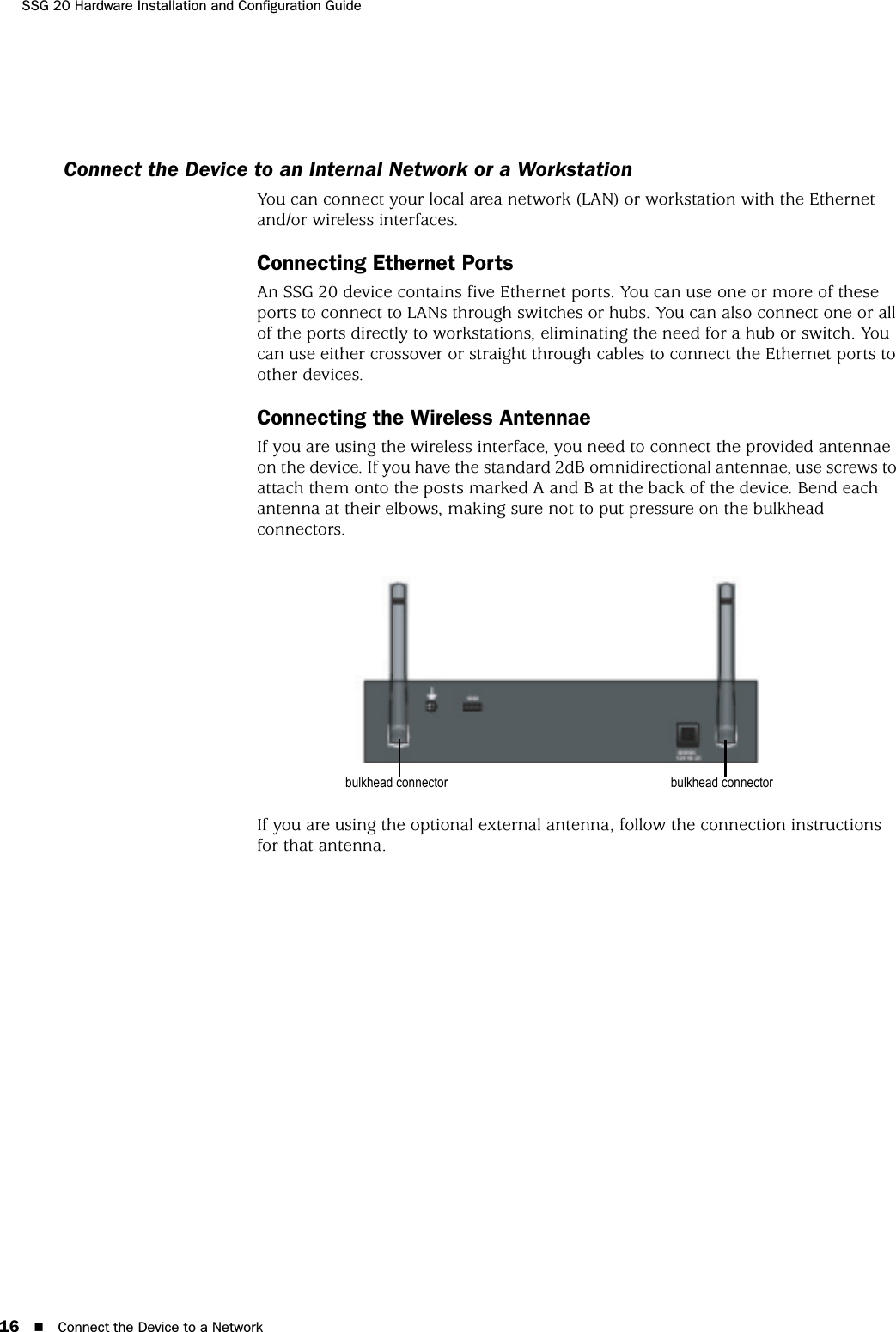 SSG 20 Hardware Installation and Configuration Guide16 Connect the Device to a NetworkConnect the Device to an Internal Network or a WorkstationYou can connect your local area network (LAN) or workstation with the Ethernet and/or wireless interfaces.Connecting Ethernet PortsAn SSG 20 device contains five Ethernet ports. You can use one or more of these ports to connect to LANs through switches or hubs. You can also connect one or all of the ports directly to workstations, eliminating the need for a hub or switch. You can use either crossover or straight through cables to connect the Ethernet ports to other devices.Connecting the Wireless AntennaeIf you are using the wireless interface, you need to connect the provided antennae on the device. If you have the standard 2dB omnidirectional antennae, use screws to attach them onto the posts marked A and B at the back of the device. Bend each antenna at their elbows, making sure not to put pressure on the bulkhead connectors.If you are using the optional external antenna, follow the connection instructions for that antenna.bulkhead connectorbulkhead connector