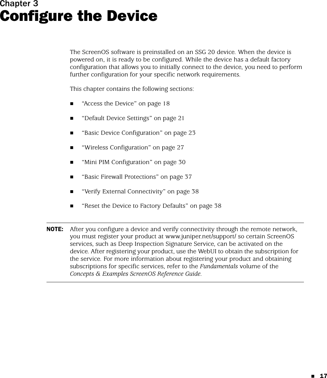 17Chapter 3Configure the DeviceThe ScreenOS software is preinstalled on an SSG 20 device. When the device is powered on, it is ready to be configured. While the device has a default factory configuration that allows you to initially connect to the device, you need to perform further configuration for your specific network requirements.This chapter contains the following sections:“Access the Device” on page 18“Default Device Settings” on page 21“Basic Device Configuration” on page 23“Wireless Configuration” on page 27“Mini PIM Configuration” on page 30“Basic Firewall Protections” on page 37“Verify External Connectivity” on page 38“Reset the Device to Factory Defaults” on page 38NOTE: After you configure a device and verify connectivity through the remote network, you must register your product at www.juniper.net/support/ so certain ScreenOS services, such as Deep Inspection Signature Service, can be activated on the device. After registering your product, use the WebUI to obtain the subscription for the service. For more information about registering your product and obtaining subscriptions for specific services, refer to the Fundamentals volume of the Concepts &amp; Examples ScreenOS Reference Guide.