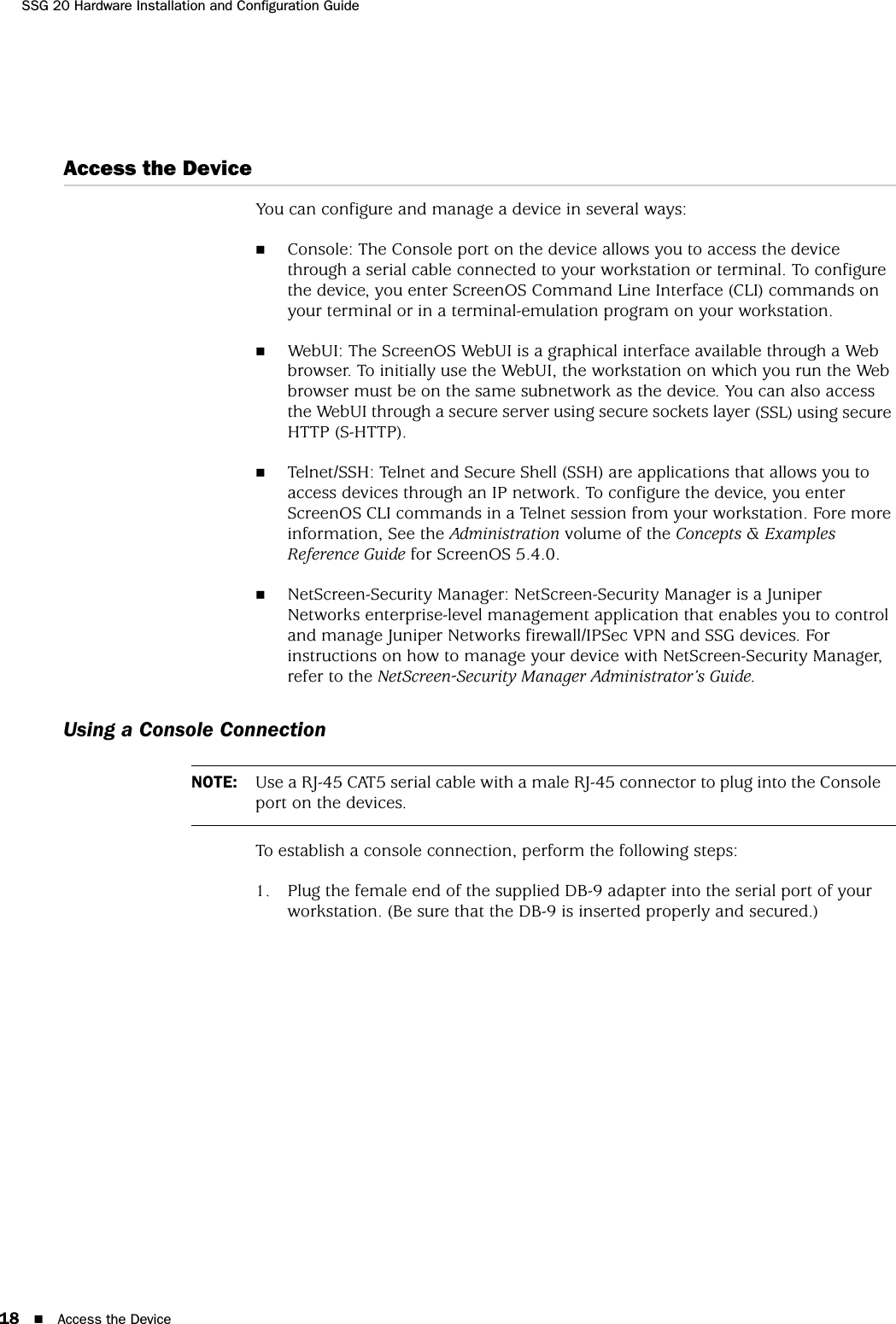 SSG 20 Hardware Installation and Configuration Guide18 Access the DeviceAccess the DeviceYou can configure and manage a device in several ways:Console: The Console port on the device allows you to access the device through a serial cable connected to your workstation or terminal. To configure the device, you enter ScreenOS Command Line Interface (CLI) commands on your terminal or in a terminal-emulation program on your workstation.WebUI: The ScreenOS WebUI is a graphical interface available through a Web browser. To initially use the WebUI, the workstation on which you run the Web browser must be on the same subnetwork as the device. You can also access the WebUI through a secure server using secure sockets layer (SSL) using secure HTTP (S-HTTP).Telnet/SSH: Telnet and Secure Shell (SSH) are applications that allows you to access devices through an IP network. To configure the device, you enter ScreenOS CLI commands in a Telnet session from your workstation. Fore more information, See the Administration volume of the Concepts &amp; Examples Reference Guide for ScreenOS 5.4.0.NetScreen-Security Manager: NetScreen-Security Manager is a Juniper Networks enterprise-level management application that enables you to control and manage Juniper Networks firewall/IPSec VPN and SSG devices. For instructions on how to manage your device with NetScreen-Security Manager, refer to the NetScreen-Security Manager Administrator’s Guide.Using a Console ConnectionTo establish a console connection, perform the following steps:1. Plug the female end of the supplied DB-9 adapter into the serial port of your workstation. (Be sure that the DB-9 is inserted properly and secured.)NOTE: Use a RJ-45 CAT5 serial cable with a male RJ-45 connector to plug into the Console port on the devices.