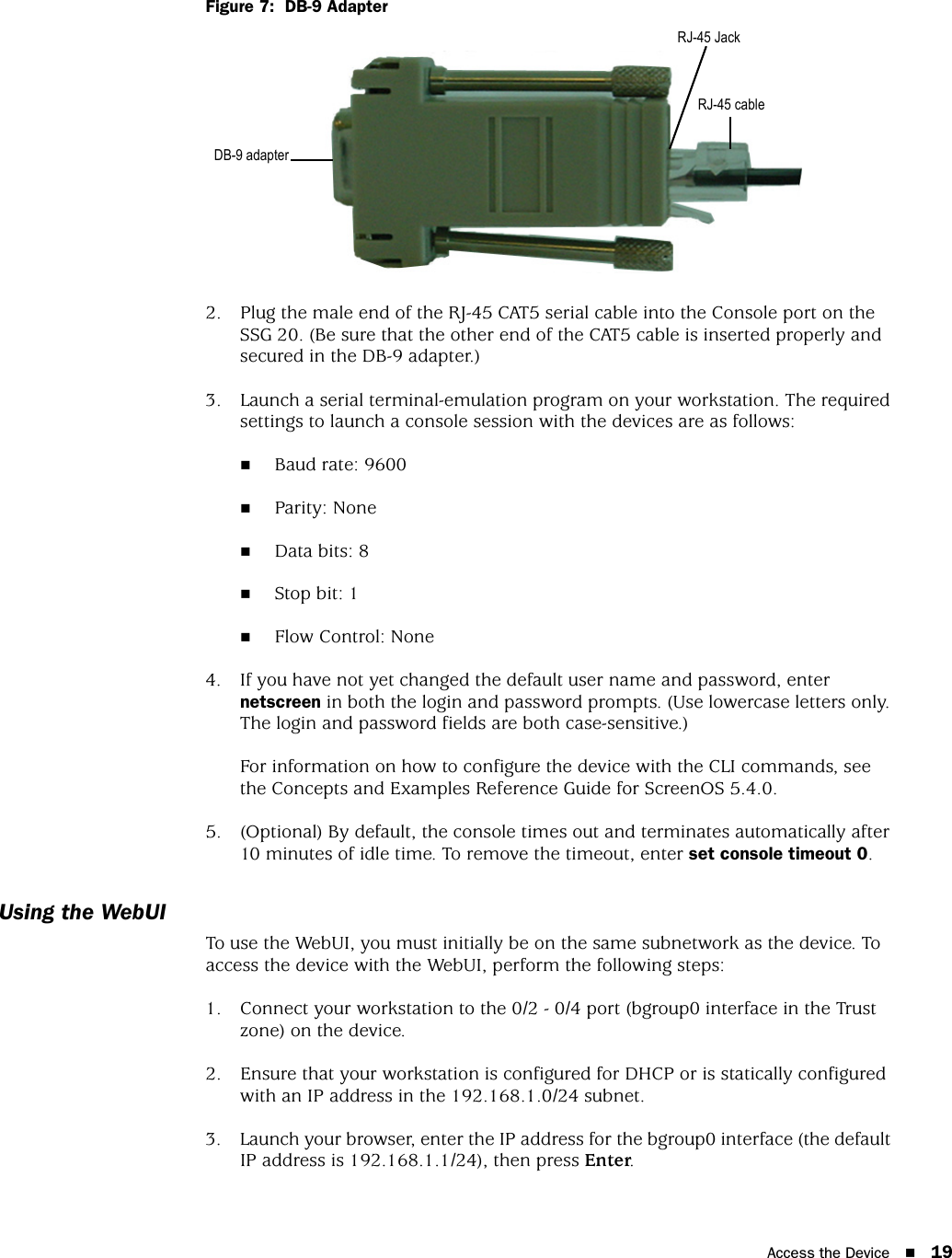 Access the Device 19Figure 7:  DB-9 Adapter2. Plug the male end of the RJ-45 CAT5 serial cable into the Console port on the SSG 20. (Be sure that the other end of the CAT5 cable is inserted properly and secured in the DB-9 adapter.)3. Launch a serial terminal-emulation program on your workstation. The required settings to launch a console session with the devices are as follows:Baud rate: 9600Parity: NoneData bits: 8Stop bit: 1Flow Control: None4. If you have not yet changed the default user name and password, enter netscreen in both the login and password prompts. (Use lowercase letters only. The login and password fields are both case-sensitive.)For information on how to configure the device with the CLI commands, see the Concepts and Examples Reference Guide for ScreenOS 5.4.0.5. (Optional) By default, the console times out and terminates automatically after 10 minutes of idle time. To remove the timeout, enter set console timeout 0.Using the WebUITo use the WebUI, you must initially be on the same subnetwork as the device. To access the device with the WebUI, perform the following steps:1. Connect your workstation to the 0/2 - 0/4 port (bgroup0 interface in the Trust zone) on the device.2. Ensure that your workstation is configured for DHCP or is statically configured with an IP address in the 192.168.1.0/24 subnet.3. Launch your browser, enter the IP address for the bgroup0 interface (the default IP address is 192.168.1.1/24), then press Enter.RJ-45 JackDB-9 adapter RJ-45 cable