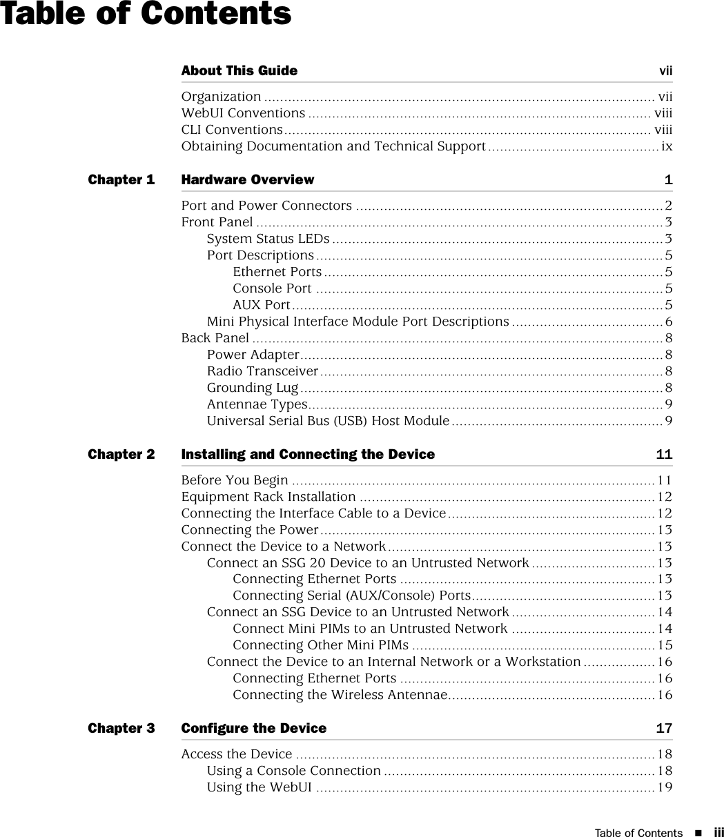 Table of Contents iiiTable of ContentsAbout This Guide viiOrganization .................................................................................................. viiWebUI Conventions ...................................................................................... viiiCLI Conventions............................................................................................ viiiObtaining Documentation and Technical Support...........................................ixChapter 1 Hardware Overview 1Port and Power Connectors .............................................................................2Front Panel ......................................................................................................3System Status LEDs ...................................................................................3Port Descriptions .......................................................................................5Ethernet Ports .....................................................................................5Console Port .......................................................................................5AUX Port.............................................................................................5Mini Physical Interface Module Port Descriptions ......................................6Back Panel .......................................................................................................8Power Adapter...........................................................................................8Radio Transceiver......................................................................................8Grounding Lug...........................................................................................8Antennae Types.........................................................................................9Universal Serial Bus (USB) Host Module.....................................................9Chapter 2 Installing and Connecting the Device 11Before You Begin ...........................................................................................11Equipment Rack Installation ..........................................................................12Connecting the Interface Cable to a Device....................................................12Connecting the Power....................................................................................13Connect the Device to a Network...................................................................13Connect an SSG 20 Device to an Untrusted Network ...............................13Connecting Ethernet Ports ................................................................13Connecting Serial (AUX/Console) Ports..............................................13Connect an SSG Device to an Untrusted Network ....................................14Connect Mini PIMs to an Untrusted Network ....................................14Connecting Other Mini PIMs .............................................................15Connect the Device to an Internal Network or a Workstation ..................16Connecting Ethernet Ports ................................................................16Connecting the Wireless Antennae....................................................16Chapter 3 Configure the Device 17Access the Device ..........................................................................................18Using a Console Connection ....................................................................18Using the WebUI .....................................................................................19