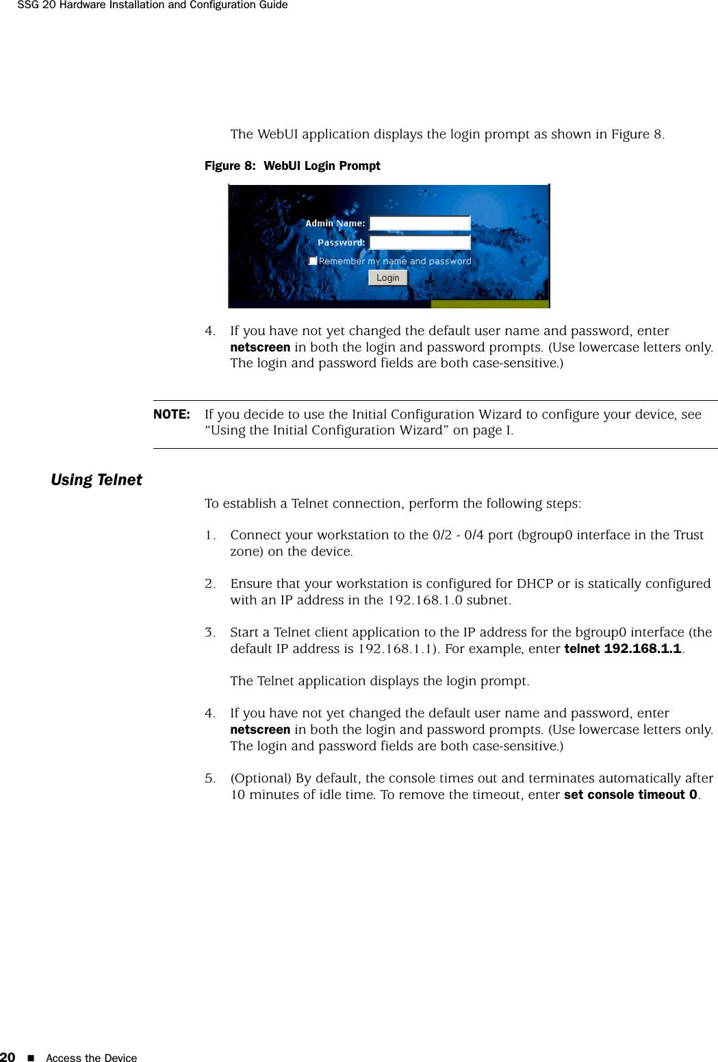 SSG 20 Hardware Installation and Configuration Guide20 Access the DeviceThe WebUI application displays the login prompt as shown in Figure 8.Figure 8:  WebUI Login Prompt4. If you have not yet changed the default user name and password, enter netscreen in both the login and password prompts. (Use lowercase letters only. The login and password fields are both case-sensitive.)Using TelnetTo establish a Telnet connection, perform the following steps:1. Connect your workstation to the 0/2 - 0/4 port (bgroup0 interface in the Trust zone) on the device.2. Ensure that your workstation is configured for DHCP or is statically configured with an IP address in the 192.168.1.0 subnet.3. Start a Telnet client application to the IP address for the bgroup0 interface (the default IP address is 192.168.1.1). For example, enter telnet 192.168.1.1.The Telnet application displays the login prompt.4. If you have not yet changed the default user name and password, enter netscreen in both the login and password prompts. (Use lowercase letters only. The login and password fields are both case-sensitive.)5. (Optional) By default, the console times out and terminates automatically after 10 minutes of idle time. To remove the timeout, enter set console timeout 0.NOTE: If you decide to use the Initial Configuration Wizard to configure your device, see “Using the Initial Configuration Wizard” on page I.