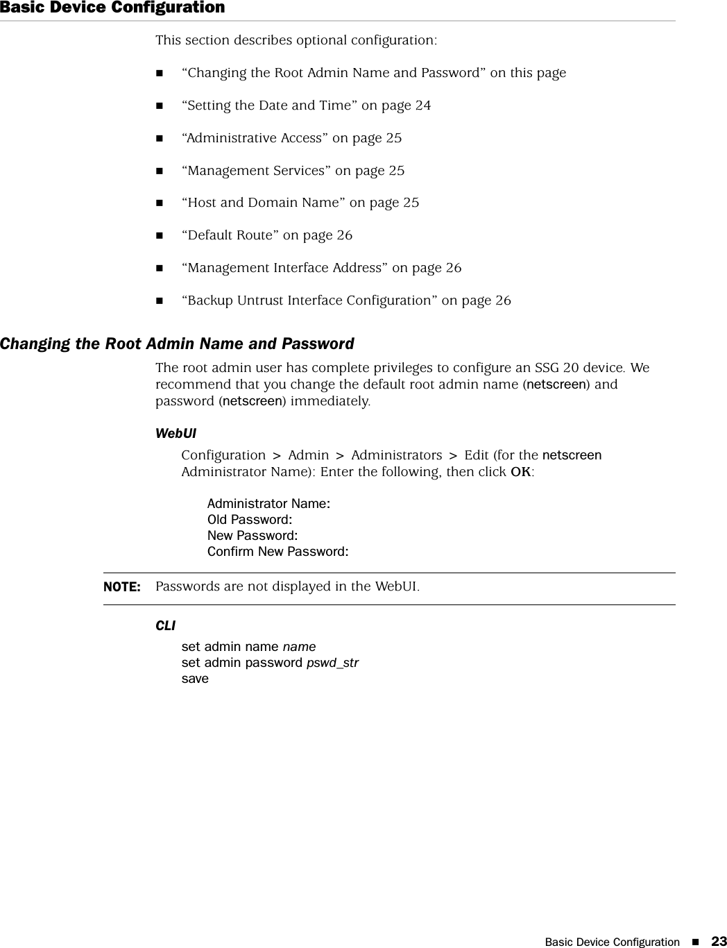 Basic Device Configuration 23Basic Device ConfigurationThis section describes optional configuration:“Changing the Root Admin Name and Password” on this page“Setting the Date and Time” on page 24“Administrative Access” on page 25“Management Services” on page 25“Host and Domain Name” on page 25“Default Route” on page 26“Management Interface Address” on page 26“Backup Untrust Interface Configuration” on page 26Changing the Root Admin Name and PasswordThe root admin user has complete privileges to configure an SSG 20 device. We recommend that you change the default root admin name (netscreen) and password (netscreen) immediately.WebUIConfiguration &gt; Admin &gt; Administrators &gt; Edit (for the netscreen Administrator Name): Enter the following, then click OK:Administrator Name:Old Password:New Password:Confirm New Password:CLIset admin name nameset admin password pswd_strsaveNOTE: Passwords are not displayed in the WebUI.