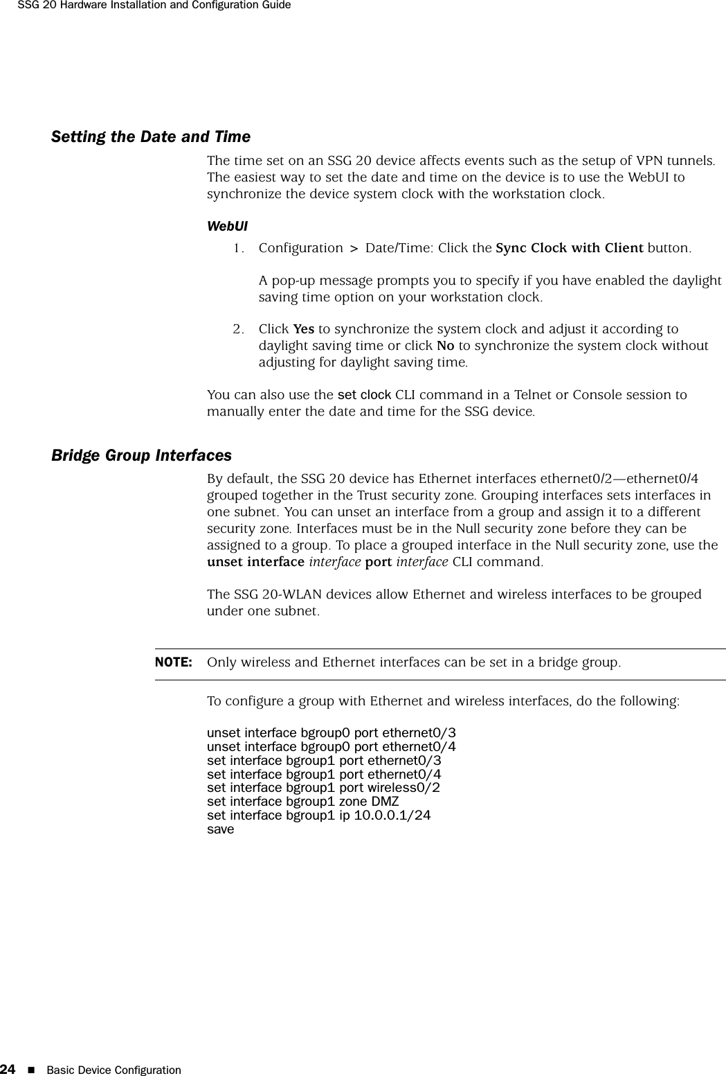 SSG 20 Hardware Installation and Configuration Guide24 Basic Device ConfigurationSetting the Date and TimeThe time set on an SSG 20 device affects events such as the setup of VPN tunnels. The easiest way to set the date and time on the device is to use the WebUI to synchronize the device system clock with the workstation clock.WebUI1. Configuration &gt; Date/Time: Click the Sync Clock with Client button.A pop-up message prompts you to specify if you have enabled the daylight saving time option on your workstation clock.2. Click Yes to synchronize the system clock and adjust it according to daylight saving time or click No to synchronize the system clock without adjusting for daylight saving time.You can also use the set clock CLI command in a Telnet or Console session to manually enter the date and time for the SSG device.Bridge Group InterfacesBy default, the SSG 20 device has Ethernet interfaces ethernet0/2—ethernet0/4 grouped together in the Trust security zone. Grouping interfaces sets interfaces in one subnet. You can unset an interface from a group and assign it to a different security zone. Interfaces must be in the Null security zone before they can be assigned to a group. To place a grouped interface in the Null security zone, use the unset interface interface port interface CLI command.The SSG 20-WLAN devices allow Ethernet and wireless interfaces to be grouped under one subnet.To configure a group with Ethernet and wireless interfaces, do the following:unset interface bgroup0 port ethernet0/3unset interface bgroup0 port ethernet0/4set interface bgroup1 port ethernet0/3set interface bgroup1 port ethernet0/4set interface bgroup1 port wireless0/2set interface bgroup1 zone DMZset interface bgroup1 ip 10.0.0.1/24saveNOTE: Only wireless and Ethernet interfaces can be set in a bridge group.