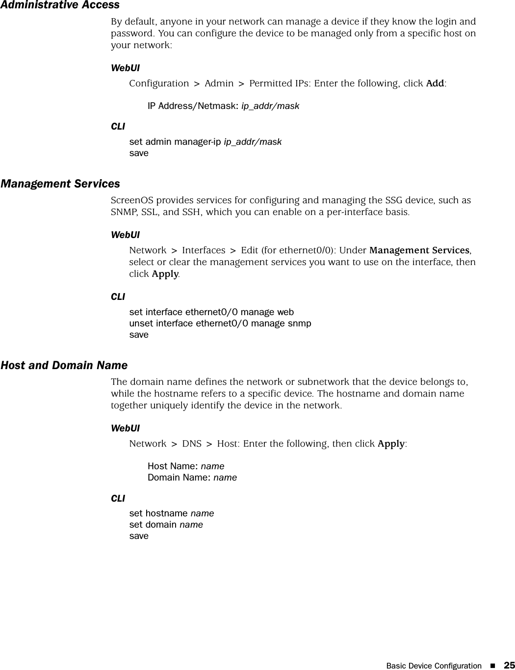 Basic Device Configuration 25Administrative AccessBy default, anyone in your network can manage a device if they know the login and password. You can configure the device to be managed only from a specific host on your network:WebUIConfiguration &gt; Admin &gt; Permitted IPs: Enter the following, click Add:IP Address/Netmask: ip_addr/maskCLIset admin manager-ip ip_addr/masksaveManagement ServicesScreenOS provides services for configuring and managing the SSG device, such as SNMP, SSL, and SSH, which you can enable on a per-interface basis.WebUINetwork &gt; Interfaces &gt; Edit (for ethernet0/0): Under Management Services, select or clear the management services you want to use on the interface, then click Apply.CLIset interface ethernet0/0 manage webunset interface ethernet0/0 manage snmpsaveHost and Domain NameThe domain name defines the network or subnetwork that the device belongs to, while the hostname refers to a specific device. The hostname and domain name together uniquely identify the device in the network.WebUINetwork &gt; DNS &gt; Host: Enter the following, then click Apply:Host Name: nameDomain Name: nameCLIset hostname nameset domain namesave