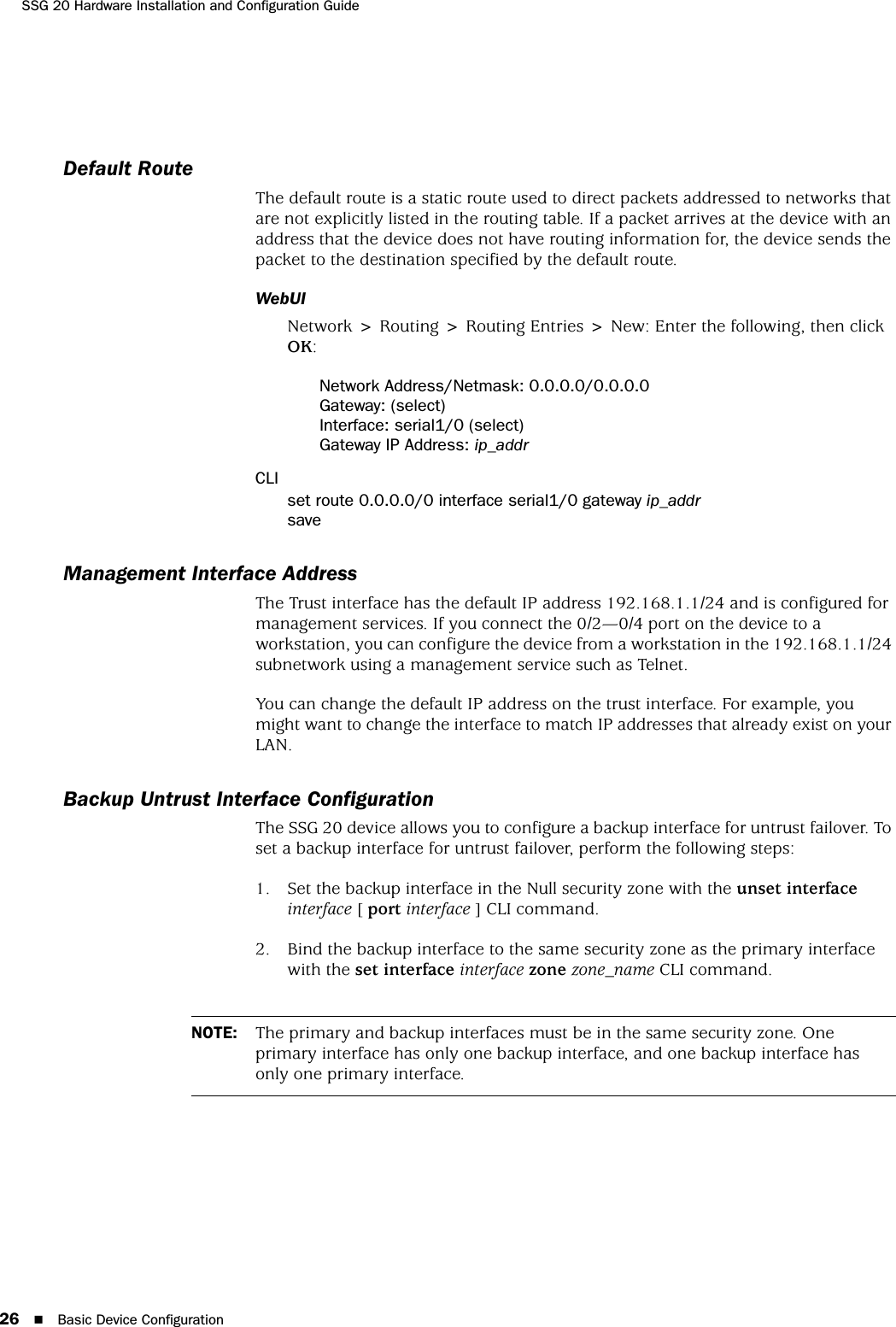 SSG 20 Hardware Installation and Configuration Guide26 Basic Device ConfigurationDefault RouteThe default route is a static route used to direct packets addressed to networks that are not explicitly listed in the routing table. If a packet arrives at the device with an address that the device does not have routing information for, the device sends the packet to the destination specified by the default route.WebUINetwork &gt; Routing &gt; Routing Entries &gt; New: Enter the following, then click OK:Network Address/Netmask: 0.0.0.0/0.0.0.0Gateway: (select)Interface: serial1/0 (select)Gateway IP Address: ip_addrCLIset route 0.0.0.0/0 interface serial1/0 gateway ip_addrsaveManagement Interface AddressThe Trust interface has the default IP address 192.168.1.1/24 and is configured for management services. If you connect the 0/2—0/4 port on the device to a workstation, you can configure the device from a workstation in the 192.168.1.1/24 subnetwork using a management service such as Telnet.You can change the default IP address on the trust interface. For example, you might want to change the interface to match IP addresses that already exist on your LAN. Backup Untrust Interface ConfigurationThe SSG 20 device allows you to configure a backup interface for untrust failover. To set a backup interface for untrust failover, perform the following steps:1. Set the backup interface in the Null security zone with the unset interface interface [ port interface ] CLI command.2. Bind the backup interface to the same security zone as the primary interface with the set interface interface zone zone_name CLI command.NOTE: The primary and backup interfaces must be in the same security zone. One primary interface has only one backup interface, and one backup interface has only one primary interface.