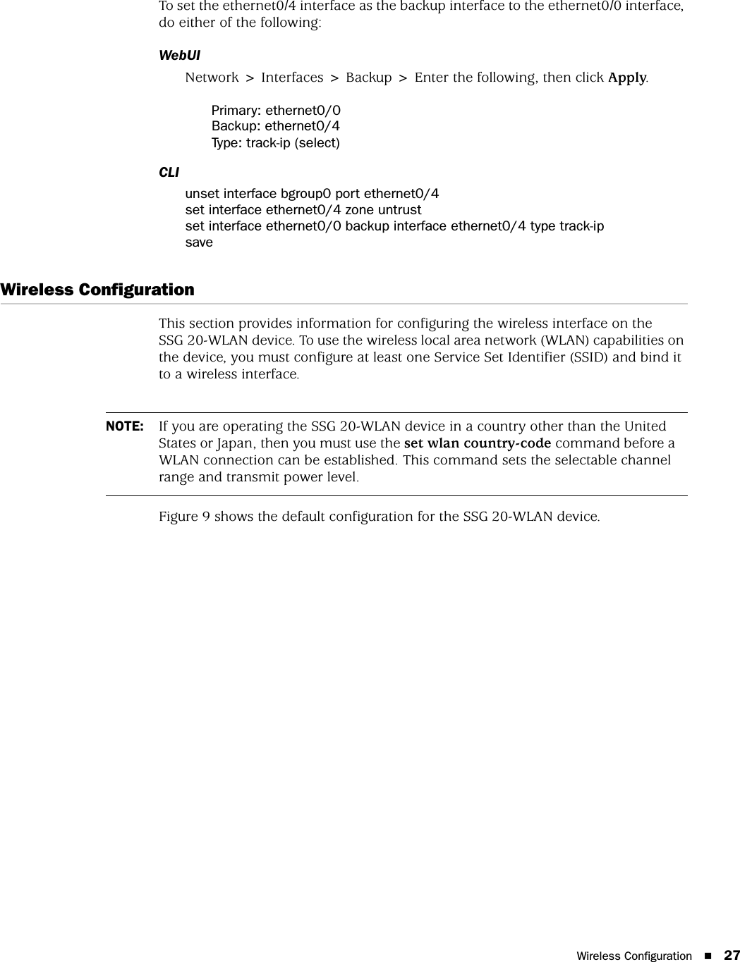 Wireless Configuration 27To set the ethernet0/4 interface as the backup interface to the ethernet0/0 interface, do either of the following:WebUINetwork &gt; Interfaces &gt; Backup &gt; Enter the following, then click Apply.Primary: ethernet0/0Backup: ethernet0/4Type: track-ip (select)CLIunset interface bgroup0 port ethernet0/4set interface ethernet0/4 zone untrustset interface ethernet0/0 backup interface ethernet0/4 type track-ipsaveWireless ConfigurationThis section provides information for configuring the wireless interface on the SSG 20-WLAN device. To use the wireless local area network (WLAN) capabilities on the device, you must configure at least one Service Set Identifier (SSID) and bind it to a wireless interface.Figure 9 shows the default configuration for the SSG 20-WLAN device.NOTE: If you are operating the SSG 20-WLAN device in a country other than the United States or Japan, then you must use the set wlan country-code command before a WLAN connection can be established. This command sets the selectable channel range and transmit power level.