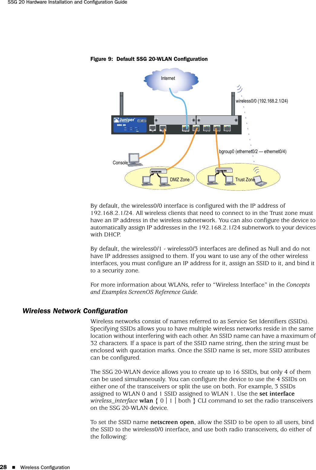 SSG 20 Hardware Installation and Configuration Guide28 Wireless ConfigurationFigure 9:  Default SSG 20-WLAN ConfigurationBy default, the wireless0/0 interface is configured with the IP address of 192.168.2.1/24. All wireless clients that need to connect to in the Trust zone must have an IP address in the wireless subnetwork. You can also configure the device to automatically assign IP addresses in the 192.168.2.1/24 subnetwork to your devices with DHCP.By default, the wireless0/1 - wireless0/3 interfaces are defined as Null and do not have IP addresses assigned to them. If you want to use any of the other wireless interfaces, you must configure an IP address for it, assign an SSID to it, and bind it to a security zone.For more information about WLANs, refer to “Wireless Interface” in the Concepts and Examples ScreenOS Reference Guide.Wireless Network ConfigurationWireless networks consist of names referred to as Service Set Identifiers (SSIDs). Specifying SSIDs allows you to have multiple wireless networks reside in the same location without interfering with each other. An SSID name can have a maximum of 32 characters. If a space is part of the SSID name string, then the string must be enclosed with quotation marks. Once the SSID name is set, more SSID attributes can be configured.The SSG 20-WLAN device allows you to create up to 16 SSIDs, but only 4 of them can be used simultaneously. You can configure the device to use the 4 SSIDs on either one of the transceivers or split the use on both. For example, 3 SSIDs assigned to WLAN 0 and 1 SSID assigned to WLAN 1. Use the set interface wireless_interface wlan { 0 | 1 | both } CLI command to set the radio transceivers on the SSG 20-WLAN device.To set the SSID name netscreen open, allow the SSID to be open to all users, bind the SSID to the wireless0/0 interface, and use both radio transceivers, do either of the following: AUX 0/010/100AUX 0/010/1000/010/1000/010/1000/010/100LINKSTATUSPOWERPIM 2PIM 1b/g802.11aWLANSSG 2012InternetTrust Zonebgroup0 (ethernet0/2 — ethernet0/4)wireless0/0 (192.168.2.1/24)ConsoleDMZ Zone