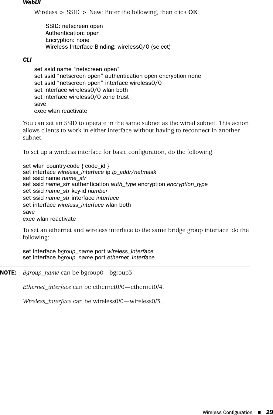 Wireless Configuration 29WebUIWireless &gt; SSID &gt; New: Enter the following, then click OK:SSID: netscreen openAuthentication: openEncryption: noneWireless Interface Binding: wireless0/0 (select)CLIset ssid name “netscreen open”set ssid “netscreen open” authentication open encryption noneset ssid “netscreen open” interface wireless0/0set interface wireless0/0 wlan bothset interface wireless0/0 zone trustsaveexec wlan reactivateYou can set an SSID to operate in the same subnet as the wired subnet. This action allows clients to work in either interface without having to reconnect in another subnet.To set up a wireless interface for basic configuration, do the following:set wlan country-code { code_id }set interface wireless_interface ip ip_addr/netmaskset ssid name name_strset ssid name_str authentication auth_type encryption encryption_typeset ssid name_str key-id numberset ssid name_str interface interfaceset interface wireless_interface wlan bothsaveexec wlan reactivateTo set an ethernet and wireless interface to the same bridge group interface, do the following:set interface bgroup_name port wireless_interfaceset interface bgroup_name port ethernet_interfaceNOTE: Bgroup_name can be bgroup0—bgroup3.Ethernet_interface can be ethernet0/0—ethernet0/4.Wireless_interface can be wireless0/0—wireless0/3.