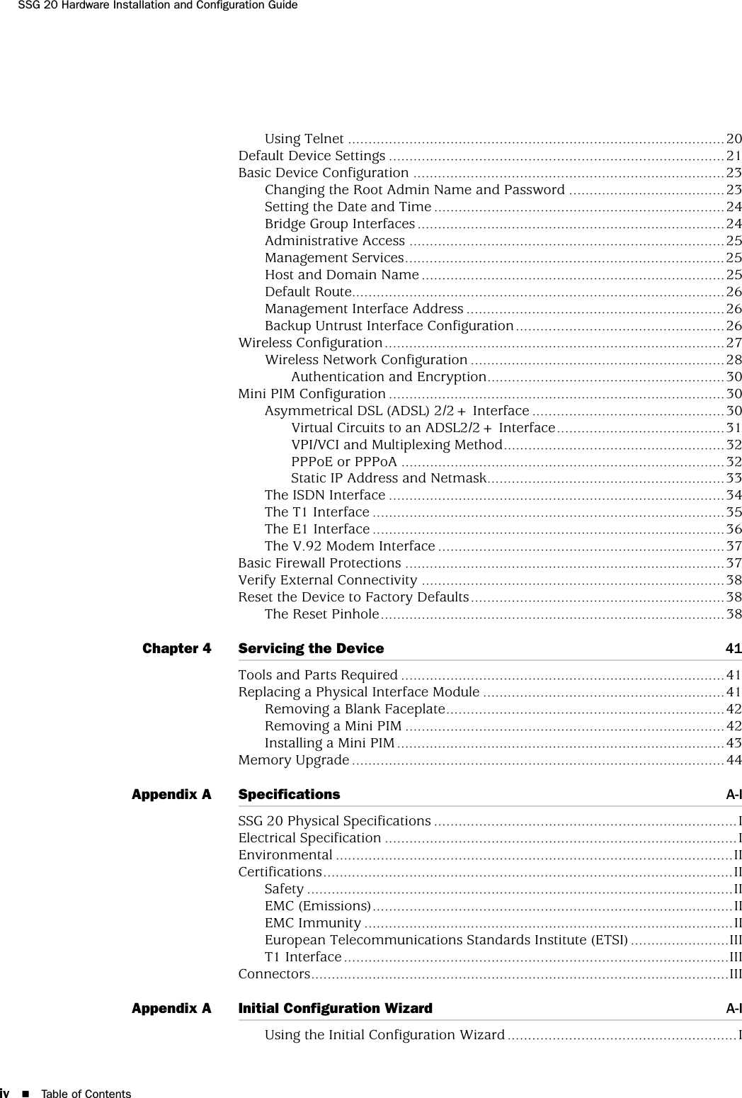 iv Table of ContentsSSG 20 Hardware Installation and Configuration GuideUsing Telnet ............................................................................................20Default Device Settings ..................................................................................21Basic Device Configuration ............................................................................23Changing the Root Admin Name and Password ......................................23Setting the Date and Time .......................................................................24Bridge Group Interfaces...........................................................................24Administrative Access .............................................................................25Management Services..............................................................................25Host and Domain Name ..........................................................................25Default Route...........................................................................................26Management Interface Address ...............................................................26Backup Untrust Interface Configuration...................................................26Wireless Configuration...................................................................................27Wireless Network Configuration ..............................................................28Authentication and Encryption..........................................................30Mini PIM Configuration ..................................................................................30Asymmetrical DSL (ADSL) 2/2+ Interface ...............................................30Virtual Circuits to an ADSL2/2+ Interface.........................................31VPI/VCI and Multiplexing Method......................................................32PPPoE or PPPoA ...............................................................................32Static IP Address and Netmask..........................................................33The ISDN Interface ..................................................................................34The T1 Interface ......................................................................................35The E1 Interface ......................................................................................36The V.92 Modem Interface ......................................................................37Basic Firewall Protections ..............................................................................37Verify External Connectivity ..........................................................................38Reset the Device to Factory Defaults..............................................................38The Reset Pinhole....................................................................................38Chapter 4 Servicing the Device 41Tools and Parts Required ...............................................................................41Replacing a Physical Interface Module ...........................................................41Removing a Blank Faceplate....................................................................42Removing a Mini PIM ..............................................................................42Installing a Mini PIM................................................................................43Memory Upgrade ...........................................................................................44Appendix A Specifications A-ISSG 20 Physical Specifications ..........................................................................IElectrical Specification ......................................................................................IEnvironmental .................................................................................................IICertifications....................................................................................................IISafety ........................................................................................................IIEMC (Emissions)........................................................................................IIEMC Immunity ..........................................................................................IIEuropean Telecommunications Standards Institute (ETSI) ........................IIIT1 Interface ..............................................................................................IIIConnectors......................................................................................................IIIAppendix A Initial Configuration Wizard A-IUsing the Initial Configuration Wizard ........................................................I