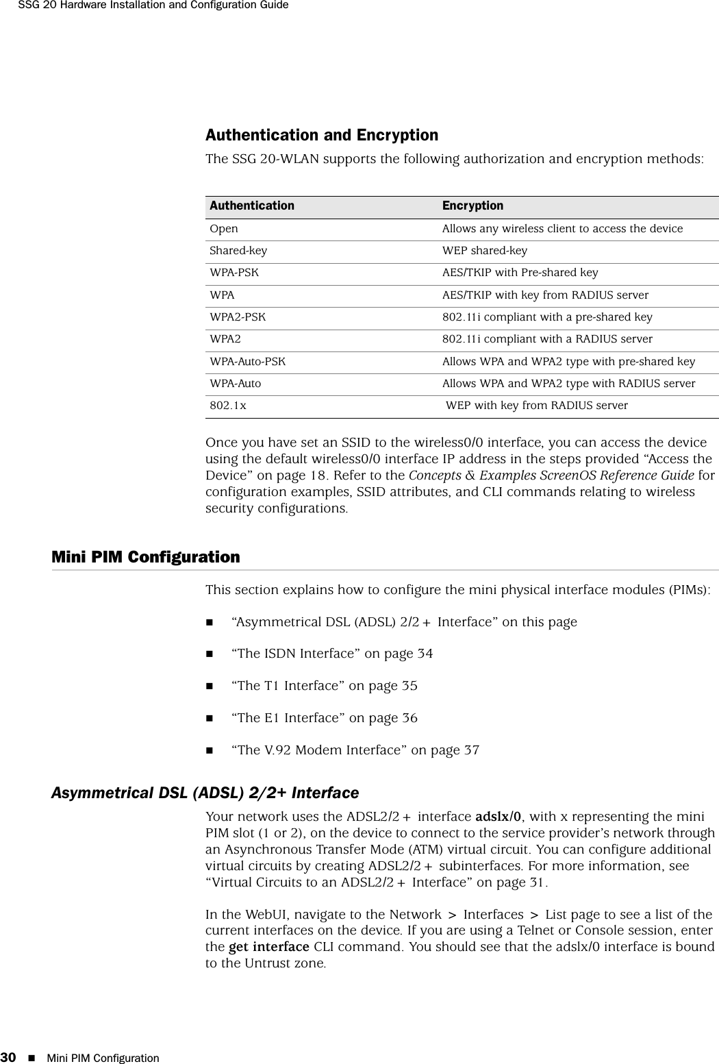 SSG 20 Hardware Installation and Configuration Guide30 Mini PIM ConfigurationAuthentication and EncryptionThe SSG 20-WLAN supports the following authorization and encryption methods:Once you have set an SSID to the wireless0/0 interface, you can access the device using the default wireless0/0 interface IP address in the steps provided “Access the Device” on page 18. Refer to the Concepts &amp; Examples ScreenOS Reference Guide for configuration examples, SSID attributes, and CLI commands relating to wireless security configurations.Mini PIM ConfigurationThis section explains how to configure the mini physical interface modules (PIMs):“Asymmetrical DSL (ADSL) 2/2+ Interface” on this page“The ISDN Interface” on page 34“The T1 Interface” on page 35“The E1 Interface” on page 36“The V.92 Modem Interface” on page 37Asymmetrical DSL (ADSL) 2/2+ InterfaceYour network uses the ADSL2/2+ interface adslx/0, with x representing the mini PIM slot (1 or 2), on the device to connect to the service provider’s network through an Asynchronous Transfer Mode (ATM) virtual circuit. You can configure additional virtual circuits by creating ADSL2/2+ subinterfaces. For more information, see “Virtual Circuits to an ADSL2/2+ Interface” on page 31.In the WebUI, navigate to the Network &gt; Interfaces &gt; List page to see a list of the current interfaces on the device. If you are using a Telnet or Console session, enter the get interface CLI command. You should see that the adslx/0 interface is bound to the Untrust zone.Authentication EncryptionOpen Allows any wireless client to access the deviceShared-key WEP shared-keyWPA-PSK AES/TKIP with Pre-shared keyWPA AES/TKIP with key from RADIUS serverWPA2-PSK 802.11i compliant with a pre-shared keyWPA2 802.11i compliant with a RADIUS serverWPA-Auto-PSK Allows WPA and WPA2 type with pre-shared keyWPA-Auto Allows WPA and WPA2 type with RADIUS server802.1x  WEP with key from RADIUS server