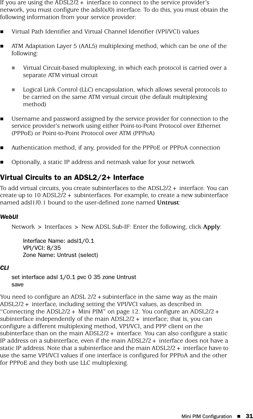 Mini PIM Configuration 31If you are using the ADSL2/2+ interface to connect to the service provider’s network, you must configure the adsl(x/0) interface. To do this, you must obtain the following information from your service provider:Virtual Path Identifier and Virtual Channel Identifier (VPI/VCI) valuesATM Adaptation Layer 5 (AAL5) multiplexing method, which can be one of the following:Virtual Circuit-based multiplexing, in which each protocol is carried over a separate ATM virtual circuit Logical Link Control (LLC) encapsulation, which allows several protocols to be carried on the same ATM virtual circuit (the default multiplexing method)Username and password assigned by the service provider for connection to the service provider’s network using either Point-to-Point Protocol over Ethernet (PPPoE) or Point-to-Point Protocol over ATM (PPPoA)Authentication method, if any, provided for the PPPoE or PPPoA connectionOptionally, a static IP address and netmask value for your networkVirtual Circuits to an ADSL2/2+ InterfaceTo add virtual circuits, you create subinterfaces to the ADSL2/2+ interface. You can create up to 10 ADSL2/2+ subinterfaces. For example, to create a new subinterface named adsl1/0.1 bound to the user-defined zone named Untrust:WebUINetwork &gt; Interfaces &gt; New ADSL Sub-IF: Enter the following, click Apply:Interface Name: adsl1/0.1VPI/VCI: 8/35Zone Name: Untrust (select)CLIset interface adsl 1/0.1 pvc 0 35 zone UntrustsaveYou need to configure an ADSL 2/2+subinterface in the same way as the main ADSL2/2+ interface, including setting the VPI/VCI values, as described in “Connecting the ADSL2/2+ Mini PIM” on page 12. You configure an ADSL2/2+ subinterface independently of the main ADSL2/2+ interface; that is, you can configure a different multiplexing method, VPI/VCI, and PPP client on the subinterface than on the main ADSL2/2+ interface. You can also configure a static IP address on a subinterface, even if the main ADSL2/2+ interface does not have a static IP address. Note that a subinterface and the main ADSL2/2+ interface have to use the same VPI/VCI values if one interface is configured for PPPoA and the other for PPPoE and they both use LLC multiplexing.