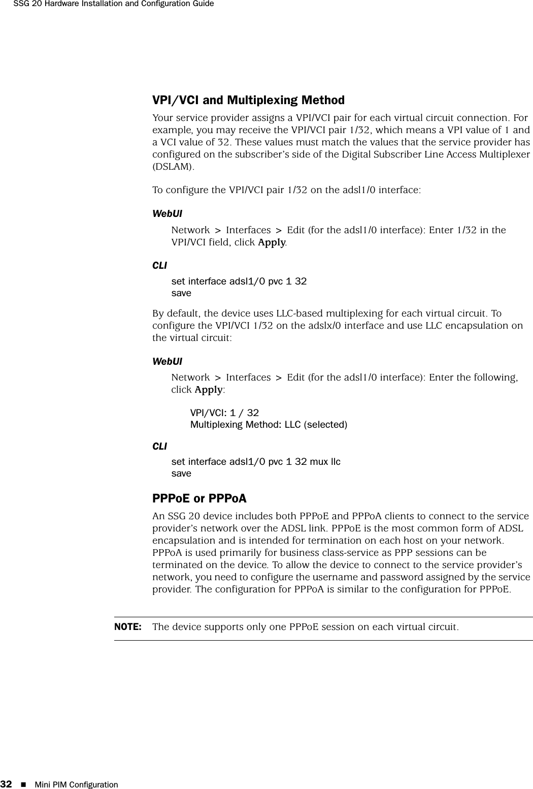 SSG 20 Hardware Installation and Configuration Guide32 Mini PIM ConfigurationVPI/VCI and Multiplexing MethodYour service provider assigns a VPI/VCI pair for each virtual circuit connection. For example, you may receive the VPI/VCI pair 1/32, which means a VPI value of 1 and a VCI value of 32. These values must match the values that the service provider has configured on the subscriber’s side of the Digital Subscriber Line Access Multiplexer (DSLAM).To configure the VPI/VCI pair 1/32 on the adsl1/0 interface:WebUINetwork &gt; Interfaces &gt; Edit (for the adsl1/0 interface): Enter 1/32 in the VPI/VCI field, click Apply.CLIset interface adsl1/0 pvc 1 32saveBy default, the device uses LLC-based multiplexing for each virtual circuit. To configure the VPI/VCI 1/32 on the adslx/0 interface and use LLC encapsulation on the virtual circuit:WebUINetwork &gt; Interfaces &gt; Edit (for the adsl1/0 interface): Enter the following, click Apply:VPI/VCI: 1 / 32Multiplexing Method: LLC (selected)CLIset interface adsl1/0 pvc 1 32 mux llcsavePPPoE or PPPoAAn SSG 20 device includes both PPPoE and PPPoA clients to connect to the service provider’s network over the ADSL link. PPPoE is the most common form of ADSL encapsulation and is intended for termination on each host on your network. PPPoA is used primarily for business class-service as PPP sessions can be terminated on the device. To allow the device to connect to the service provider’s network, you need to configure the username and password assigned by the service provider. The configuration for PPPoA is similar to the configuration for PPPoE.NOTE: The device supports only one PPPoE session on each virtual circuit.