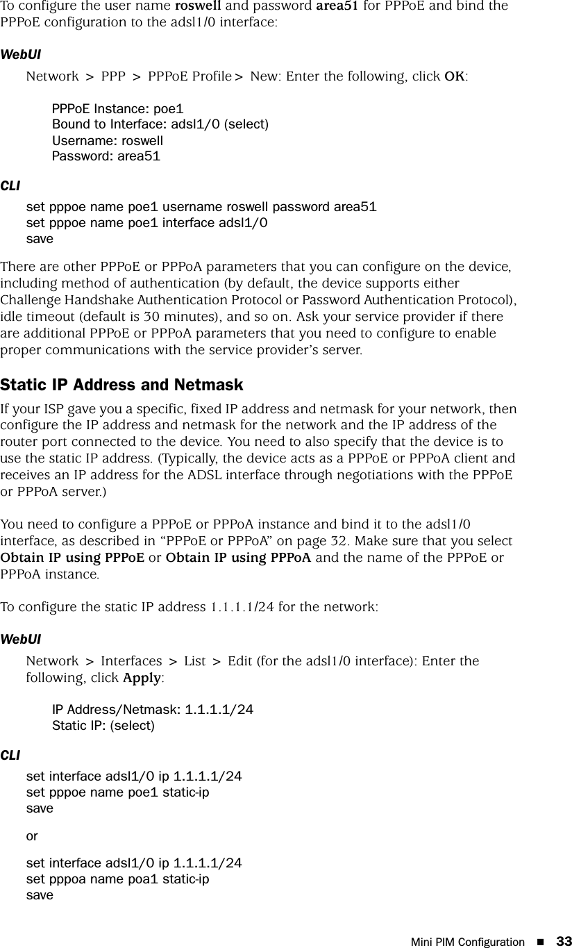 Mini PIM Configuration 33To configure the user name roswell and password area51 for PPPoE and bind the PPPoE configuration to the adsl1/0 interface:WebUINetwork &gt; PPP &gt; PPPoE Profile&gt; New: Enter the following, click OK:PPPoE Instance: poe1Bound to Interface: adsl1/0 (select)Username: roswellPassword: area51CLIset pppoe name poe1 username roswell password area51set pppoe name poe1 interface adsl1/0saveThere are other PPPoE or PPPoA parameters that you can configure on the device, including method of authentication (by default, the device supports either Challenge Handshake Authentication Protocol or Password Authentication Protocol), idle timeout (default is 30 minutes), and so on. Ask your service provider if there are additional PPPoE or PPPoA parameters that you need to configure to enable proper communications with the service provider’s server.Static IP Address and NetmaskIf your ISP gave you a specific, fixed IP address and netmask for your network, then configure the IP address and netmask for the network and the IP address of the router port connected to the device. You need to also specify that the device is to use the static IP address. (Typically, the device acts as a PPPoE or PPPoA client and receives an IP address for the ADSL interface through negotiations with the PPPoE or PPPoA server.)You need to configure a PPPoE or PPPoA instance and bind it to the adsl1/0 interface, as described in “PPPoE or PPPoA” on page 32. Make sure that you select Obtain IP using PPPoE or Obtain IP using PPPoA and the name of the PPPoE or PPPoA instance.To configure the static IP address 1.1.1.1/24 for the network:WebUINetwork &gt; Interfaces &gt; List &gt; Edit (for the adsl1/0 interface): Enter the following, click Apply:IP Address/Netmask: 1.1.1.1/24Static IP: (select)CLIset interface adsl1/0 ip 1.1.1.1/24set pppoe name poe1 static-ipsaveorset interface adsl1/0 ip 1.1.1.1/24set pppoa name poa1 static-ipsave