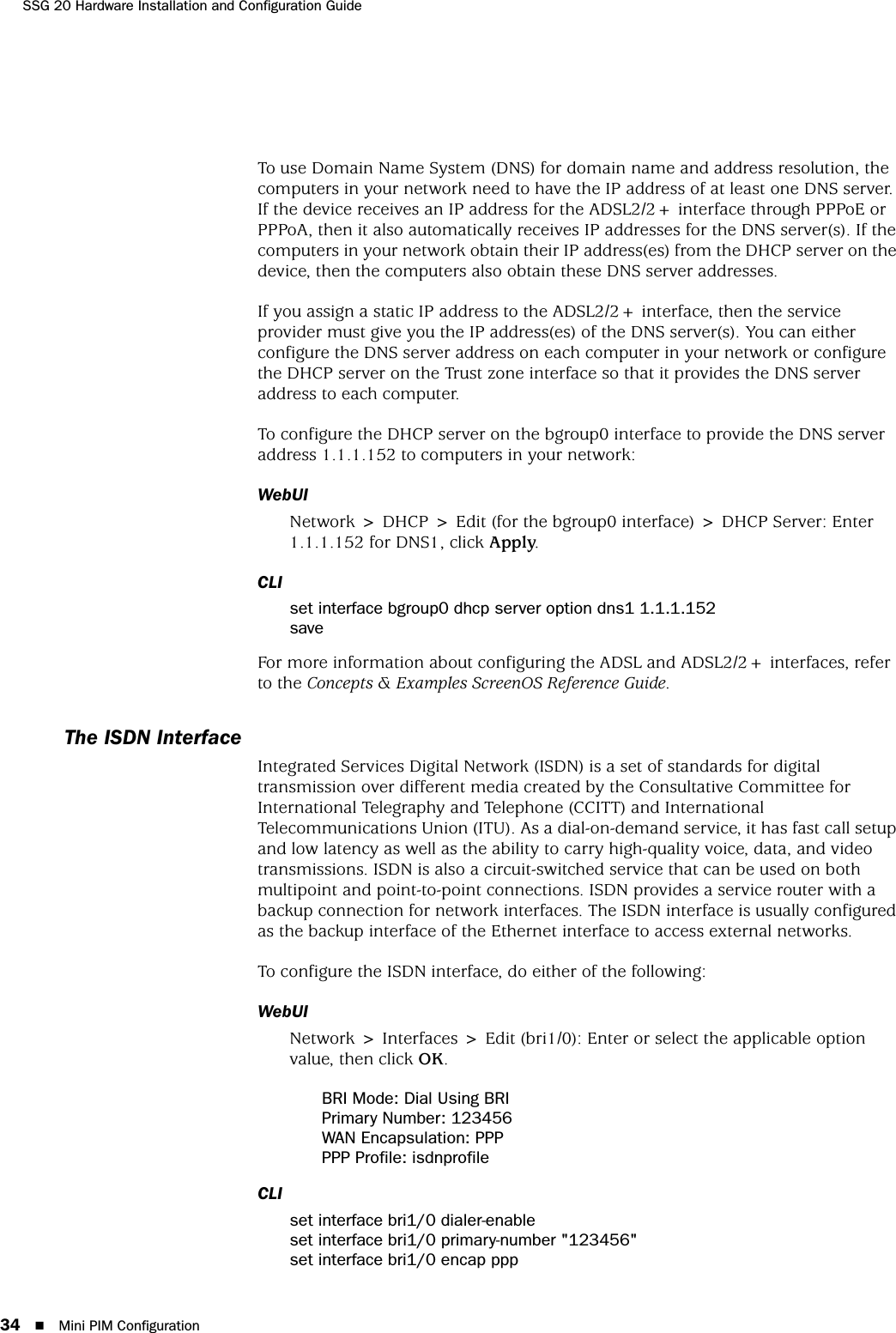 SSG 20 Hardware Installation and Configuration Guide34 Mini PIM ConfigurationTo use Domain Name System (DNS) for domain name and address resolution, the computers in your network need to have the IP address of at least one DNS server. If the device receives an IP address for the ADSL2/2+ interface through PPPoE or PPPoA, then it also automatically receives IP addresses for the DNS server(s). If the computers in your network obtain their IP address(es) from the DHCP server on the device, then the computers also obtain these DNS server addresses. If you assign a static IP address to the ADSL2/2+ interface, then the service provider must give you the IP address(es) of the DNS server(s). You can either configure the DNS server address on each computer in your network or configure the DHCP server on the Trust zone interface so that it provides the DNS server address to each computer.To configure the DHCP server on the bgroup0 interface to provide the DNS server address 1.1.1.152 to computers in your network:WebUINetwork &gt; DHCP &gt; Edit (for the bgroup0 interface) &gt; DHCP Server: Enter 1.1.1.152 for DNS1, click Apply.CLIset interface bgroup0 dhcp server option dns1 1.1.1.152saveFor more information about configuring the ADSL and ADSL2/2+ interfaces, refer to the Concepts &amp; Examples ScreenOS Reference Guide.The ISDN InterfaceIntegrated Services Digital Network (ISDN) is a set of standards for digital transmission over different media created by the Consultative Committee for International Telegraphy and Telephone (CCITT) and International Telecommunications Union (ITU). As a dial-on-demand service, it has fast call setup and low latency as well as the ability to carry high-quality voice, data, and video transmissions. ISDN is also a circuit-switched service that can be used on both multipoint and point-to-point connections. ISDN provides a service router with a backup connection for network interfaces. The ISDN interface is usually configured as the backup interface of the Ethernet interface to access external networks.To configure the ISDN interface, do either of the following:WebUINetwork &gt; Interfaces &gt; Edit (bri1/0): Enter or select the applicable option value, then click OK.BRI Mode: Dial Using BRIPrimary Number: 123456WAN Encapsulation: PPPPPP Profile: isdnprofileCLIset interface bri1/0 dialer-enableset interface bri1/0 primary-number &quot;123456&quot;set interface bri1/0 encap ppp