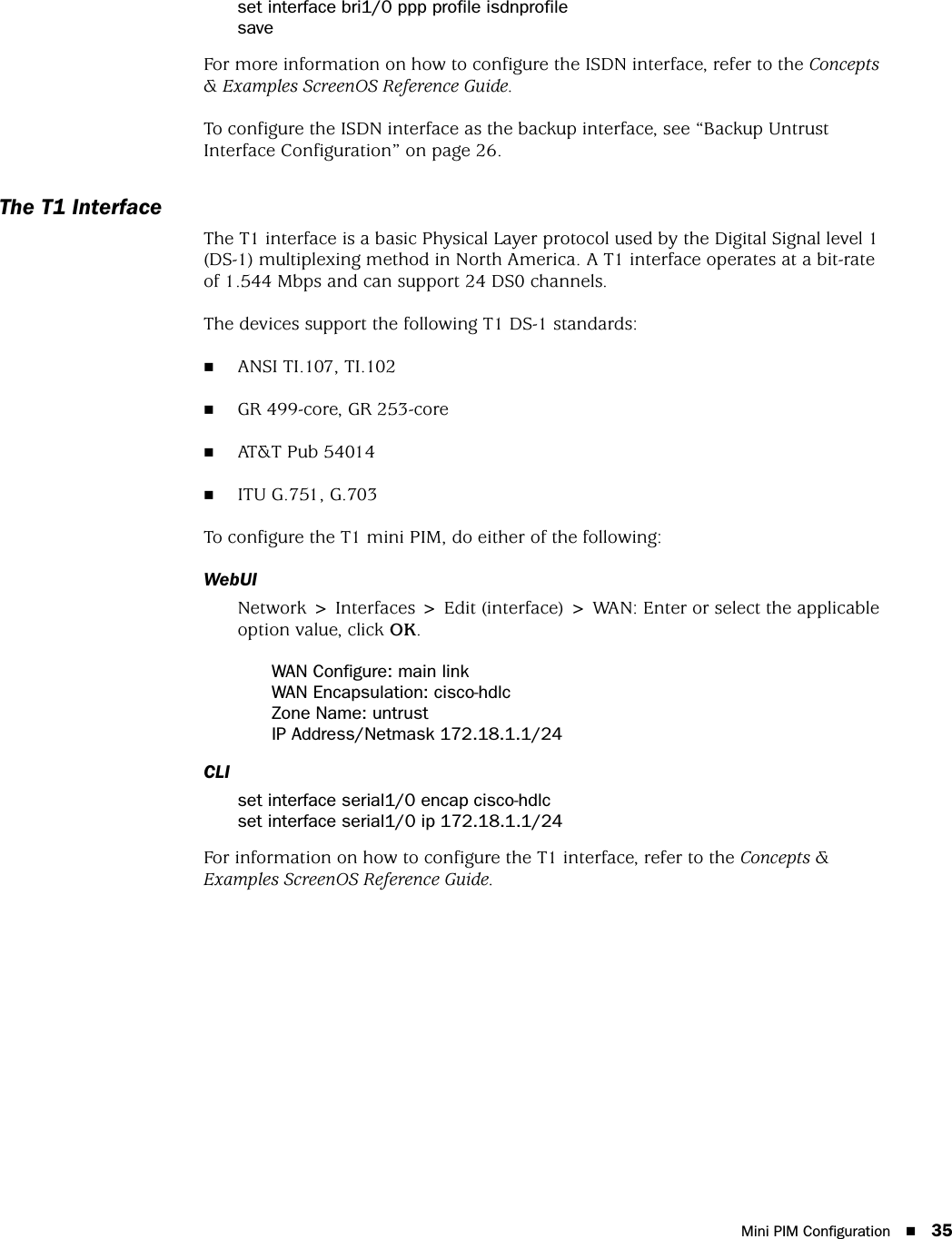 Mini PIM Configuration 35set interface bri1/0 ppp profile isdnprofilesaveFor more information on how to configure the ISDN interface, refer to the Concepts &amp; Examples ScreenOS Reference Guide.To configure the ISDN interface as the backup interface, see “Backup Untrust Interface Configuration” on page 26.The T1 InterfaceThe T1 interface is a basic Physical Layer protocol used by the Digital Signal level 1 (DS-1) multiplexing method in North America. A T1 interface operates at a bit-rate of 1.544 Mbps and can support 24 DS0 channels.The devices support the following T1 DS-1 standards:ANSI TI.107, TI.102GR 499-core, GR 253-coreAT&amp;T Pub 54014ITU G.751, G.703To configure the T1 mini PIM, do either of the following:WebUINetwork &gt; Interfaces &gt; Edit (interface) &gt; WAN: Enter or select the applicable option value, click OK.WAN Configure: main linkWAN Encapsulation: cisco-hdlcZone Name: untrustIP Address/Netmask 172.18.1.1/24CLIset interface serial1/0 encap cisco-hdlcset interface serial1/0 ip 172.18.1.1/24For information on how to configure the T1 interface, refer to the Concepts &amp; Examples ScreenOS Reference Guide.