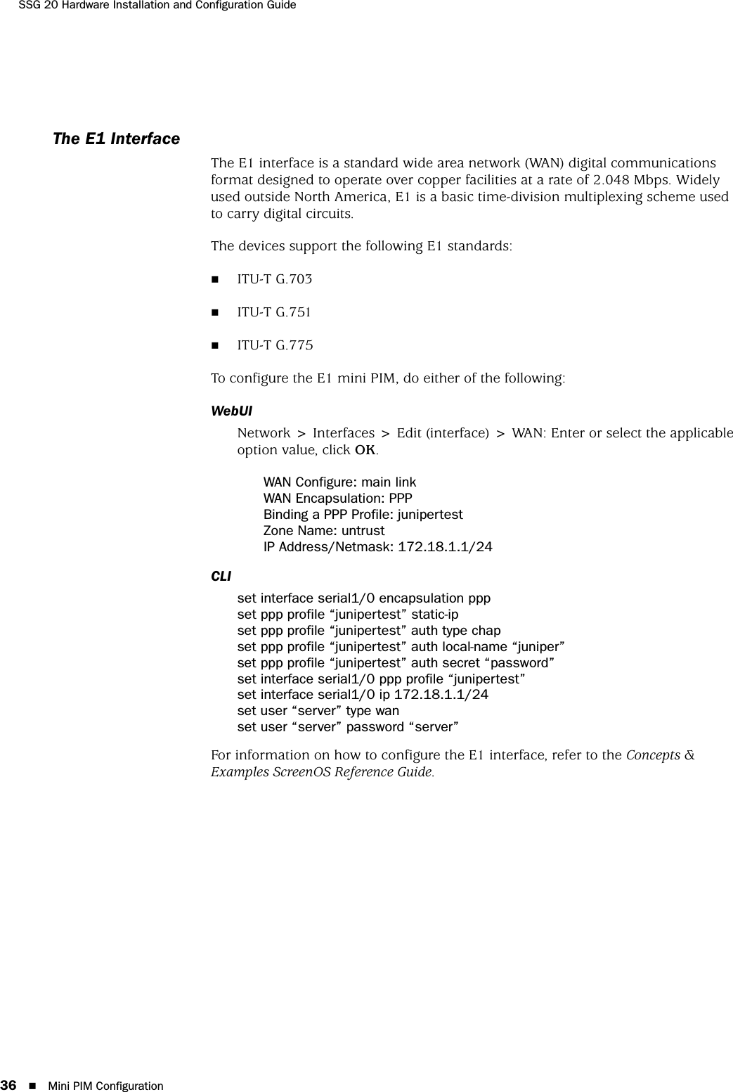 SSG 20 Hardware Installation and Configuration Guide36 Mini PIM ConfigurationThe E1 InterfaceThe E1 interface is a standard wide area network (WAN) digital communications format designed to operate over copper facilities at a rate of 2.048 Mbps. Widely used outside North America, E1 is a basic time-division multiplexing scheme used to carry digital circuits.The devices support the following E1 standards:ITU-T G.703ITU-T G.751ITU-T G.775To configure the E1 mini PIM, do either of the following:WebUINetwork &gt; Interfaces &gt; Edit (interface) &gt; WAN: Enter or select the applicable option value, click OK.WAN Configure: main linkWAN Encapsulation: PPPBinding a PPP Profile: junipertestZone Name: untrustIP Address/Netmask: 172.18.1.1/24CLIset interface serial1/0 encapsulation pppset ppp profile “junipertest” static-ipset ppp profile “junipertest” auth type chapset ppp profile “junipertest” auth local-name “juniper”set ppp profile “junipertest” auth secret “password”set interface serial1/0 ppp profile “junipertest”set interface serial1/0 ip 172.18.1.1/24set user “server” type wanset user “server” password “server”For information on how to configure the E1 interface, refer to the Concepts &amp; Examples ScreenOS Reference Guide.