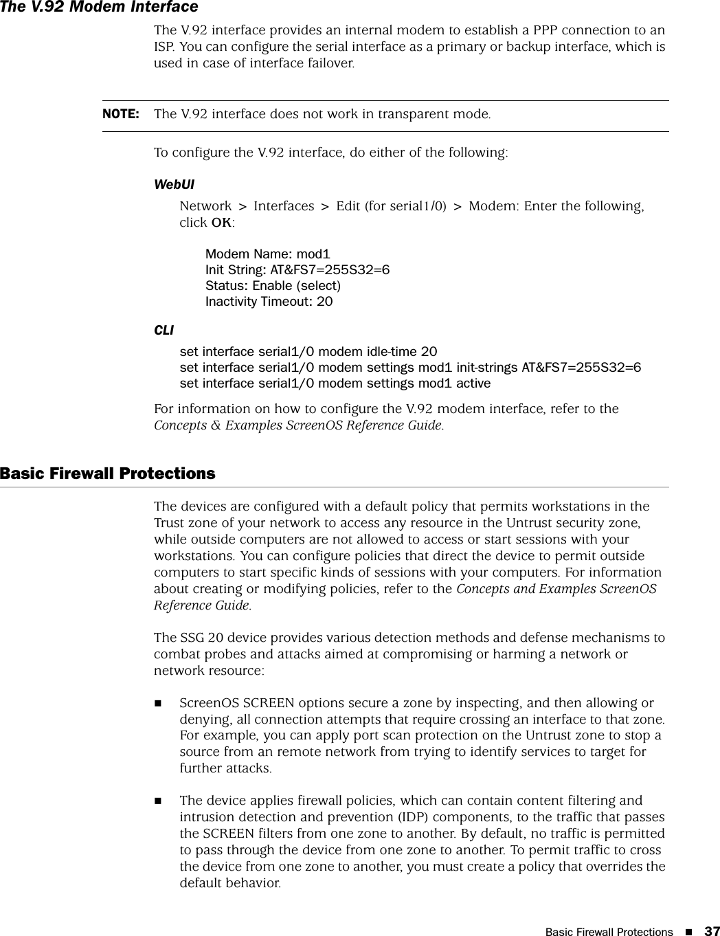 Basic Firewall Protections 37The V.92 Modem InterfaceThe V.92 interface provides an internal modem to establish a PPP connection to an ISP. You can configure the serial interface as a primary or backup interface, which is used in case of interface failover.To configure the V.92 interface, do either of the following:WebUINetwork &gt; Interfaces &gt; Edit (for serial1/0) &gt; Modem: Enter the following, click OK:Modem Name: mod1Init String: AT&amp;FS7=255S32=6Status: Enable (select)Inactivity Timeout: 20CLIset interface serial1/0 modem idle-time 20set interface serial1/0 modem settings mod1 init-strings AT&amp;FS7=255S32=6set interface serial1/0 modem settings mod1 activeFor information on how to configure the V.92 modem interface, refer to the Concepts &amp; Examples ScreenOS Reference Guide.Basic Firewall ProtectionsThe devices are configured with a default policy that permits workstations in the Trust zone of your network to access any resource in the Untrust security zone, while outside computers are not allowed to access or start sessions with your workstations. You can configure policies that direct the device to permit outside computers to start specific kinds of sessions with your computers. For information about creating or modifying policies, refer to the Concepts and Examples ScreenOS Reference Guide.The SSG 20 device provides various detection methods and defense mechanisms to combat probes and attacks aimed at compromising or harming a network or network resource:ScreenOS SCREEN options secure a zone by inspecting, and then allowing or denying, all connection attempts that require crossing an interface to that zone. For example, you can apply port scan protection on the Untrust zone to stop a source from an remote network from trying to identify services to target for further attacks.The device applies firewall policies, which can contain content filtering and intrusion detection and prevention (IDP) components, to the traffic that passes the SCREEN filters from one zone to another. By default, no traffic is permitted to pass through the device from one zone to another. To permit traffic to cross the device from one zone to another, you must create a policy that overrides the default behavior.NOTE: The V.92 interface does not work in transparent mode.