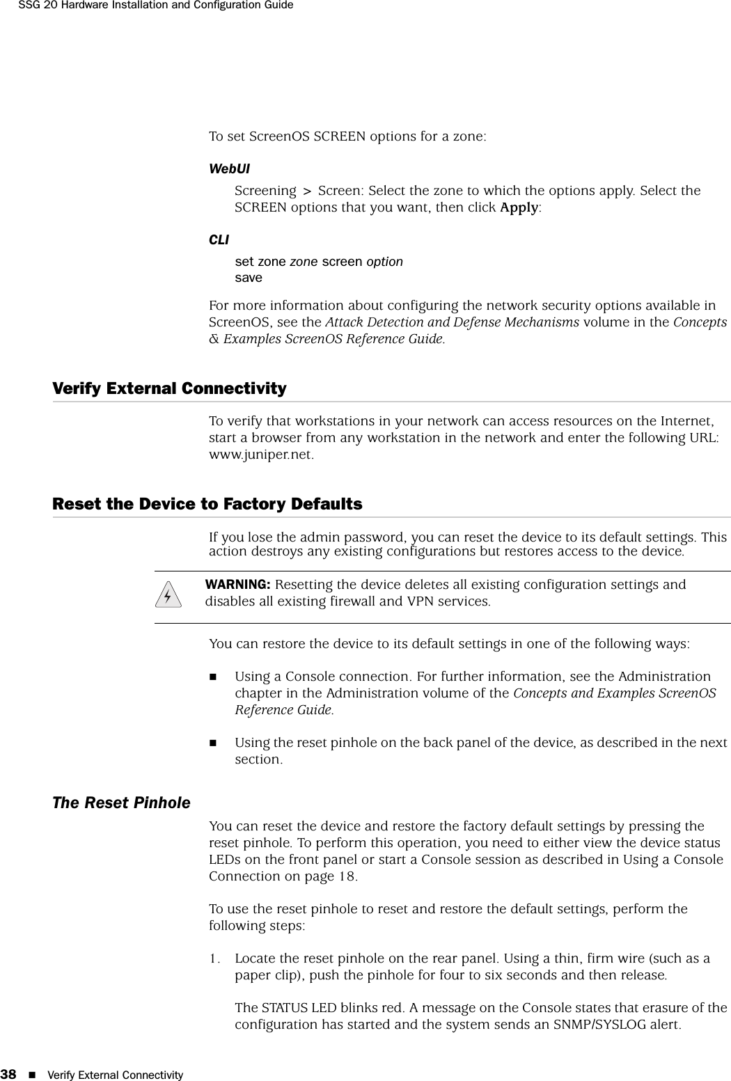 SSG 20 Hardware Installation and Configuration Guide38 Verify External ConnectivityTo set ScreenOS SCREEN options for a zone:WebUIScreening &gt; Screen: Select the zone to which the options apply. Select the SCREEN options that you want, then click Apply:CLIset zone zone screen optionsaveFor more information about configuring the network security options available in ScreenOS, see the Attack Detection and Defense Mechanisms volume in the Concepts &amp; Examples ScreenOS Reference Guide.Verify External ConnectivityTo verify that workstations in your network can access resources on the Internet, start a browser from any workstation in the network and enter the following URL: www.juniper.net.Reset the Device to Factory DefaultsIf you lose the admin password, you can reset the device to its default settings. This action destroys any existing configurations but restores access to the device.You can restore the device to its default settings in one of the following ways:Using a Console connection. For further information, see the Administration chapter in the Administration volume of the Concepts and Examples ScreenOS Reference Guide.Using the reset pinhole on the back panel of the device, as described in the next section.The Reset PinholeYou can reset the device and restore the factory default settings by pressing the reset pinhole. To perform this operation, you need to either view the device status LEDs on the front panel or start a Console session as described in Using a Console Connection on page 18.To use the reset pinhole to reset and restore the default settings, perform the following steps:1. Locate the reset pinhole on the rear panel. Using a thin, firm wire (such as a paper clip), push the pinhole for four to six seconds and then release.The STATUS LED blinks red. A message on the Console states that erasure of the configuration has started and the system sends an SNMP/SYSLOG alert.WARNING: Resetting the device deletes all existing configuration settings and disables all existing firewall and VPN services.