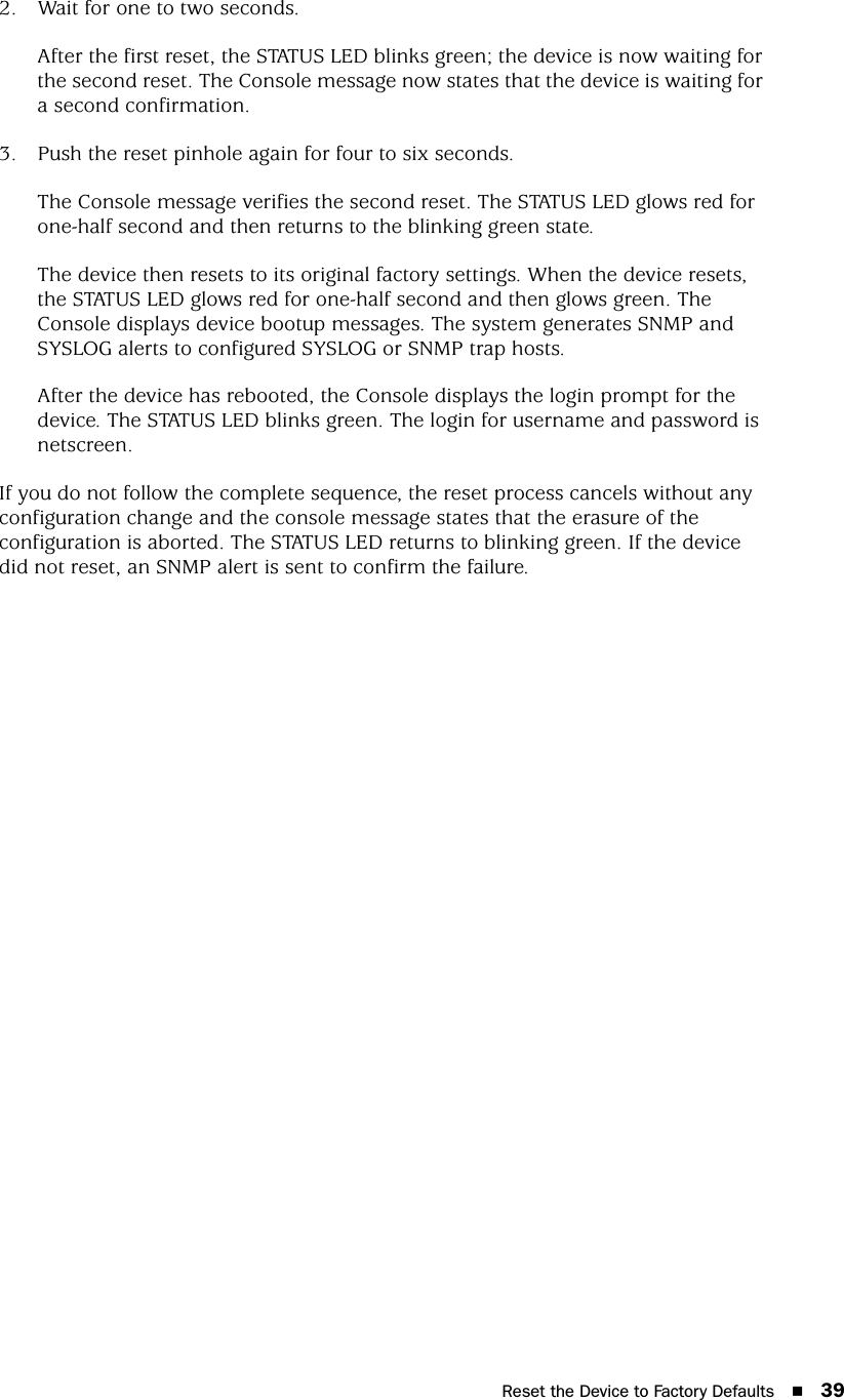 Reset the Device to Factory Defaults 392. Wait for one to two seconds.After the first reset, the STATUS LED blinks green; the device is now waiting for the second reset. The Console message now states that the device is waiting for a second confirmation.3. Push the reset pinhole again for four to six seconds.The Console message verifies the second reset. The STATUS LED glows red for one-half second and then returns to the blinking green state. The device then resets to its original factory settings. When the device resets, the STATUS LED glows red for one-half second and then glows green. The Console displays device bootup messages. The system generates SNMP and SYSLOG alerts to configured SYSLOG or SNMP trap hosts.After the device has rebooted, the Console displays the login prompt for the device. The STATUS LED blinks green. The login for username and password is netscreen.If you do not follow the complete sequence, the reset process cancels without any configuration change and the console message states that the erasure of the configuration is aborted. The STATUS LED returns to blinking green. If the device did not reset, an SNMP alert is sent to confirm the failure.