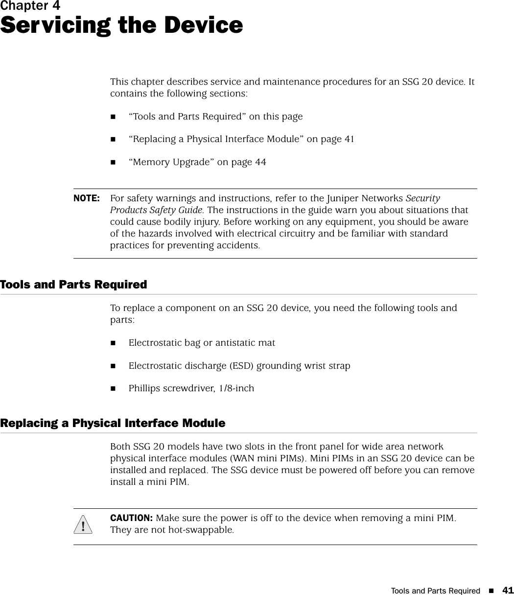 Tools and Parts Required 41Chapter 4Servicing the DeviceThis chapter describes service and maintenance procedures for an SSG 20 device. It contains the following sections:“Tools and Parts Required” on this page“Replacing a Physical Interface Module” on page 41“Memory Upgrade” on page 44Tools and Parts RequiredTo replace a component on an SSG 20 device, you need the following tools and parts:Electrostatic bag or antistatic matElectrostatic discharge (ESD) grounding wrist strapPhillips screwdriver, 1/8-inchReplacing a Physical Interface ModuleBoth SSG 20 models have two slots in the front panel for wide area network physical interface modules (WAN mini PIMs). Mini PIMs in an SSG 20 device can be installed and replaced. The SSG device must be powered off before you can remove install a mini PIM.NOTE: For safety warnings and instructions, refer to the Juniper Networks Security Products Safety Guide. The instructions in the guide warn you about situations that could cause bodily injury. Before working on any equipment, you should be aware of the hazards involved with electrical circuitry and be familiar with standard practices for preventing accidents.CAUTION: Make sure the power is off to the device when removing a mini PIM. They are not hot-swappable.