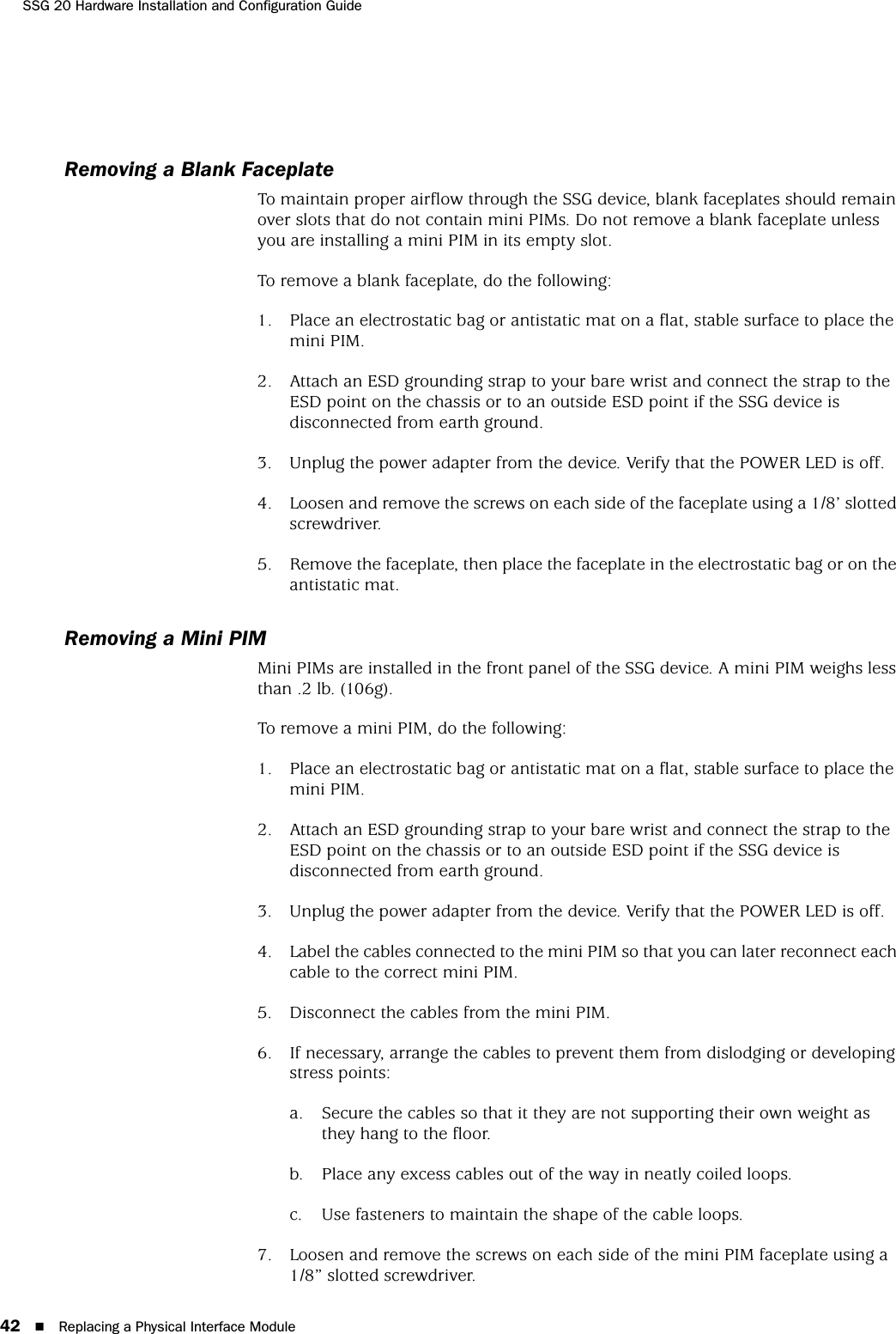 SSG 20 Hardware Installation and Configuration Guide42 Replacing a Physical Interface ModuleRemoving a Blank FaceplateTo maintain proper airflow through the SSG device, blank faceplates should remain over slots that do not contain mini PIMs. Do not remove a blank faceplate unless you are installing a mini PIM in its empty slot.To remove a blank faceplate, do the following:1. Place an electrostatic bag or antistatic mat on a flat, stable surface to place the mini PIM.2. Attach an ESD grounding strap to your bare wrist and connect the strap to the ESD point on the chassis or to an outside ESD point if the SSG device is disconnected from earth ground.3. Unplug the power adapter from the device. Verify that the POWER LED is off.4. Loosen and remove the screws on each side of the faceplate using a 1/8’ slotted screwdriver.5. Remove the faceplate, then place the faceplate in the electrostatic bag or on the antistatic mat.Removing a Mini PIMMini PIMs are installed in the front panel of the SSG device. A mini PIM weighs less than .2 lb. (106g). To remove a mini PIM, do the following:1. Place an electrostatic bag or antistatic mat on a flat, stable surface to place the mini PIM.2. Attach an ESD grounding strap to your bare wrist and connect the strap to the ESD point on the chassis or to an outside ESD point if the SSG device is disconnected from earth ground.3. Unplug the power adapter from the device. Verify that the POWER LED is off.4. Label the cables connected to the mini PIM so that you can later reconnect each cable to the correct mini PIM.5. Disconnect the cables from the mini PIM.6. If necessary, arrange the cables to prevent them from dislodging or developing stress points:a. Secure the cables so that it they are not supporting their own weight as they hang to the floor.b. Place any excess cables out of the way in neatly coiled loops.c. Use fasteners to maintain the shape of the cable loops.7. Loosen and remove the screws on each side of the mini PIM faceplate using a 1/8” slotted screwdriver.