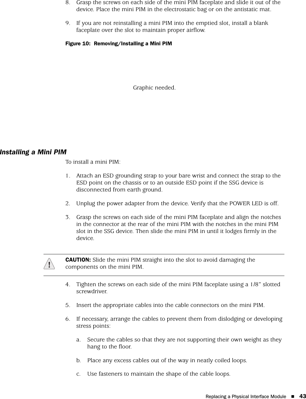 Replacing a Physical Interface Module 438. Grasp the screws on each side of the mini PIM faceplate and slide it out of the device. Place the mini PIM in the electrostatic bag or on the antistatic mat.9. If you are not reinstalling a mini PIM into the emptied slot, install a blank faceplate over the slot to maintain proper airflow.Figure 10:  Removing/Installing a Mini PIMInstalling a Mini PIMTo install a mini PIM:1. Attach an ESD grounding strap to your bare wrist and connect the strap to the ESD point on the chassis or to an outside ESD point if the SSG device is disconnected from earth ground.2. Unplug the power adapter from the device. Verify that the POWER LED is off.3. Grasp the screws on each side of the mini PIM faceplate and align the notches in the connector at the rear of the mini PIM with the notches in the mini PIM slot in the SSG device. Then slide the mini PIM in until it lodges firmly in the device.4. Tighten the screws on each side of the mini PIM faceplate using a 1/8” slotted screwdriver.5. Insert the appropriate cables into the cable connectors on the mini PIM.6. If necessary, arrange the cables to prevent them from dislodging or developing stress points:a. Secure the cables so that they are not supporting their own weight as they hang to the floor.b. Place any excess cables out of the way in neatly coiled loops.c. Use fasteners to maintain the shape of the cable loops.Graphic needed.CAUTION: Slide the mini PIM straight into the slot to avoid damaging the components on the mini PIM.