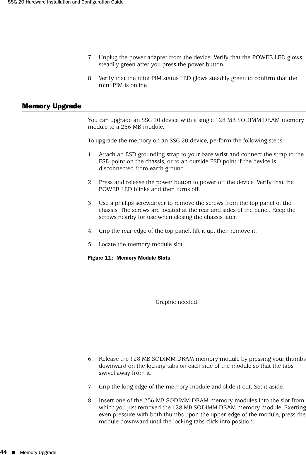 SSG 20 Hardware Installation and Configuration Guide44 Memory Upgrade7. Unplug the power adapter from the device. Verify that the POWER LED glows steadily green after you press the power button.8. Verify that the mini PIM status LED glows steadily green to confirm that the mini PIM is online.Memory UpgradeYou can upgrade an SSG 20 device with a single 128 MB SODIMM DRAM memory module to a 256 MB module.To upgrade the memory on an SSG 20 device, perform the following steps:1. Attach an ESD grounding strap to your bare wrist and connect the strap to the ESD point on the chassis, or to an outside ESD point if the device is disconnected from earth ground.2. Press and release the power button to power off the device. Verify that the POWER LED blinks and then turns off.3. Use a phillips screwdriver to remove the screws from the top panel of the chassis. The screws are located at the rear and sides of the panel. Keep the screws nearby for use when closing the chassis later.4. Grip the rear edge of the top panel, lift it up, then remove it.5. Locate the memory module slot.Figure 11:  Memory Module Slots6. Release the 128 MB SODIMM DRAM memory module by pressing your thumbs downward on the locking tabs on each side of the module so that the tabs swivel away from it.7. Grip the long edge of the memory module and slide it out. Set it aside.8. Insert one of the 256 MB SODIMM DRAM memory modules into the slot from which you just removed the 128 MB SODIMM DRAM memory module. Exerting even pressure with both thumbs upon the upper edge of the module, press the module downward until the locking tabs click into position.Graphic needed.