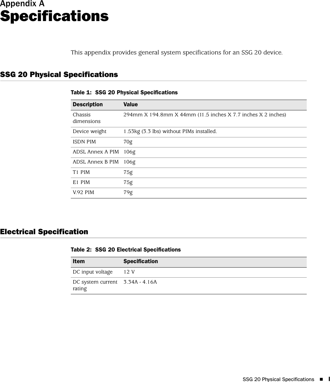 SSG 20 Physical Specifications IAppendix ASpecificationsThis appendix provides general system specifications for an SSG 20 device.SSG 20 Physical SpecificationsTable 1:  SSG 20 Physical SpecificationsElectrical SpecificationTable 2:  SSG 20 Electrical SpecificationsDescription ValueChassis dimensions294mm X 194.8mm X 44mm (11.5 inches X 7.7 inches X 2 inches)Device weight 1.53kg (3.3 lbs) without PIMs installed.ISDN PIM 70gADSL Annex A PIM 106gADSL Annex B PIM 106gT1 PIM 75gE1 PIM 75gV.92 PIM 79gItem SpecificationDC input voltage 12 VDC system current rating3.34A - 4.16A