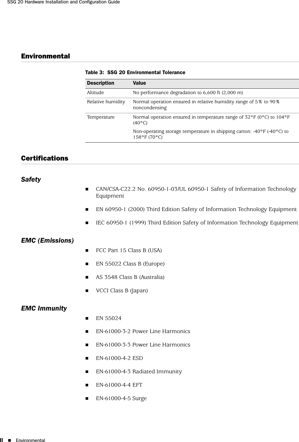 SSG 20 Hardware Installation and Configuration GuideII EnvironmentalEnvironmentalTable 3:  SSG 20 Environmental ToleranceCertificationsSafetyCAN/CSA-C22.2 No. 60950-1-03/UL 60950-1 Safety of Information Technology EquipmentEN 60950-1 (2000) Third Edition Safety of Information Technology EquipmentIEC 60950-1 (1999) Third Edition Safety of Information Technology EquipmentEMC (Emissions)FCC Part 15 Class B (USA)EN 55022 Class B (Europe)AS 3548 Class B (Australia)VCCI Class B (Japan)EMC ImmunityEN 55024EN-61000-3-2 Power Line HarmonicsEN-61000-3-3 Power Line HarmonicsEN-61000-4-2 ESDEN-61000-4-3 Radiated ImmunityEN-61000-4-4 EFTEN-61000-4-5 SurgeDescription ValueAltitude No performance degradation to 6,600 ft (2,000 m)Relative humidity Normal operation ensured in relative humidity range of 5% to 90% noncondensingTemperature Normal operation ensured in temperature range of 32°F (0°C) to 104°F (40°C)Non-operating storage temperature in shipping carton: -40°F (-40°C) to 158°F (70°C)