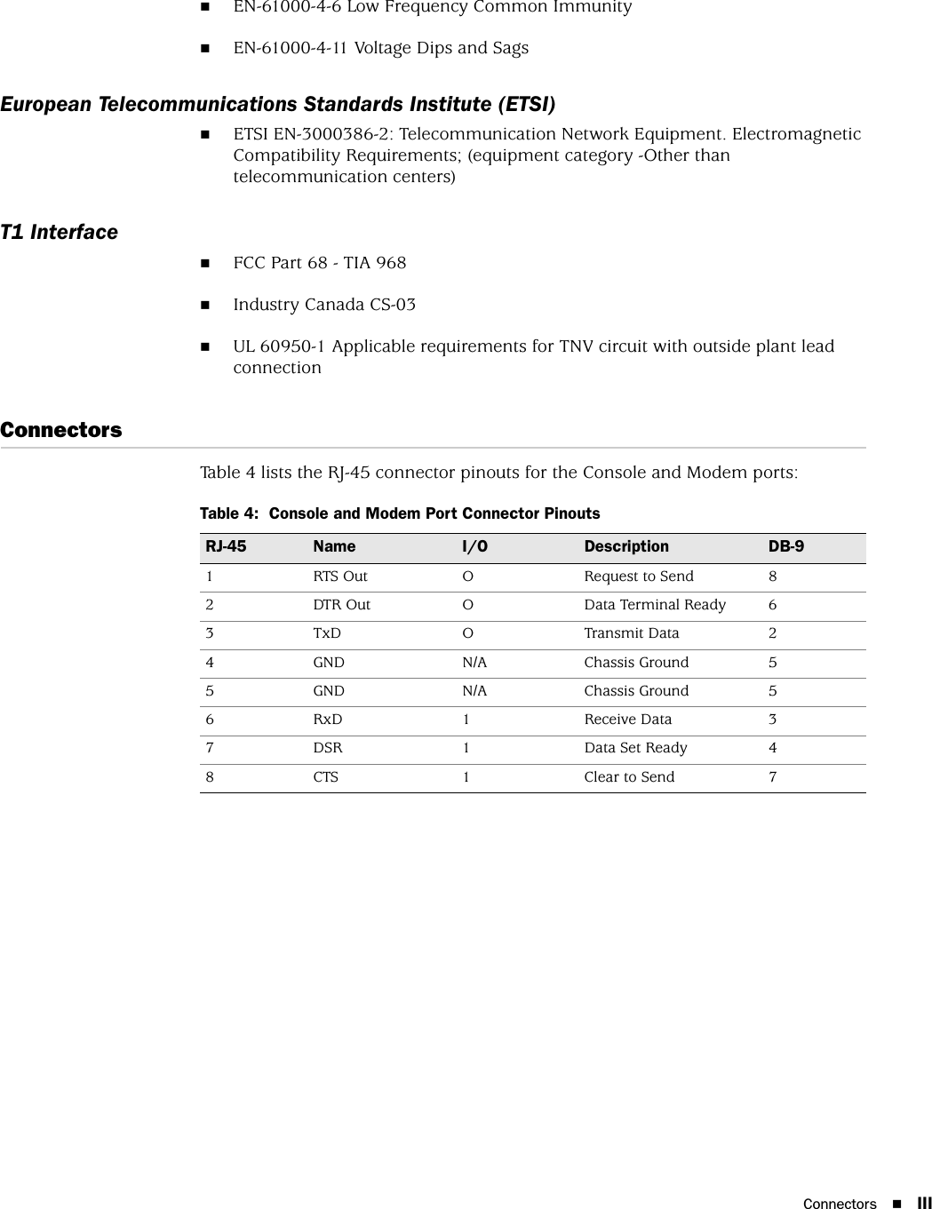 Connectors IIIEN-61000-4-6 Low Frequency Common ImmunityEN-61000-4-11 Voltage Dips and SagsEuropean Telecommunications Standards Institute (ETSI)ETSI EN-3000386-2: Telecommunication Network Equipment. Electromagnetic Compatibility Requirements; (equipment category -Other than telecommunication centers)T1 InterfaceFCC Part 68 - TIA 968Industry Canada CS-03UL 60950-1 Applicable requirements for TNV circuit with outside plant lead connectionConnectorsTable 4 lists the RJ-45 connector pinouts for the Console and Modem ports:Table 4:  Console and Modem Port Connector PinoutsRJ-45 Name I/O Description DB-91RTS OutO Request to Send82 DTR Out O Data Terminal Ready 63TxD O Transmit Data24 GND N/A Chassis Ground 55 GND N/A Chassis Ground 56 RxD 1 Receive Data 37 DSR 1 Data Set Ready 48 CTS 1 Clear to Send 7