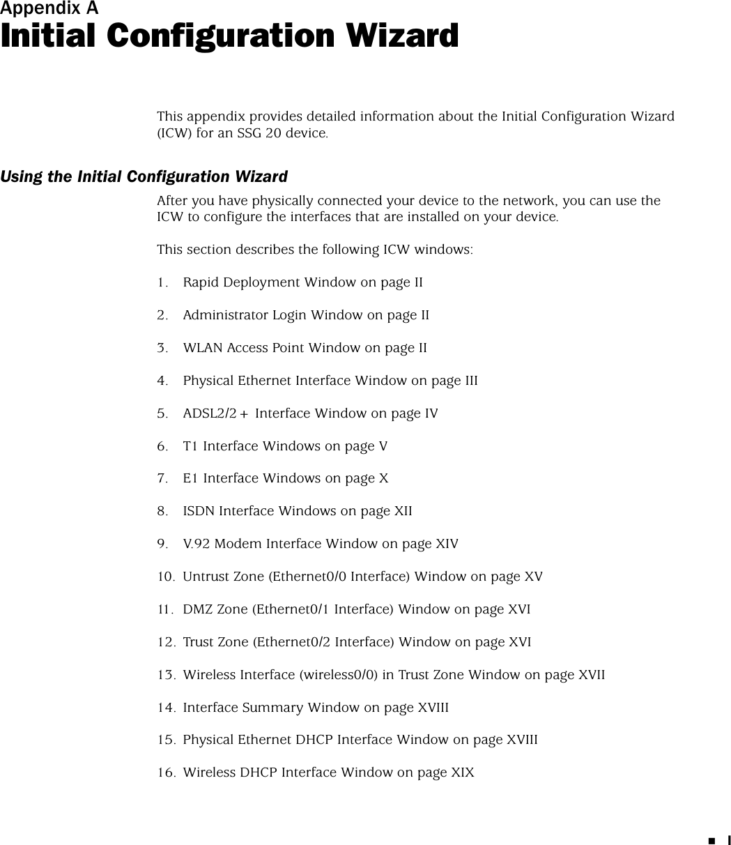 IAppendix AInitial Configuration WizardThis appendix provides detailed information about the Initial Configuration Wizard (ICW) for an SSG 20 device.Using the Initial Configuration WizardAfter you have physically connected your device to the network, you can use the ICW to configure the interfaces that are installed on your device.This section describes the following ICW windows:1. Rapid Deployment Window on page II2. Administrator Login Window on page II3. WLAN Access Point Window on page II4. Physical Ethernet Interface Window on page III5. ADSL2/2+ Interface Window on page IV6. T1 Interface Windows on page V7. E1 Interface Windows on page X8. ISDN Interface Windows on page XII9. V.92 Modem Interface Window on page XIV10. Untrust Zone (Ethernet0/0 Interface) Window on page XV11. DMZ Zone (Ethernet0/1 Interface) Window on page XVI12. Trust Zone (Ethernet0/2 Interface) Window on page XVI13. Wireless Interface (wireless0/0) in Trust Zone Window on page XVII14. Interface Summary Window on page XVIII15. Physical Ethernet DHCP Interface Window on page XVIII16. Wireless DHCP Interface Window on page XIX