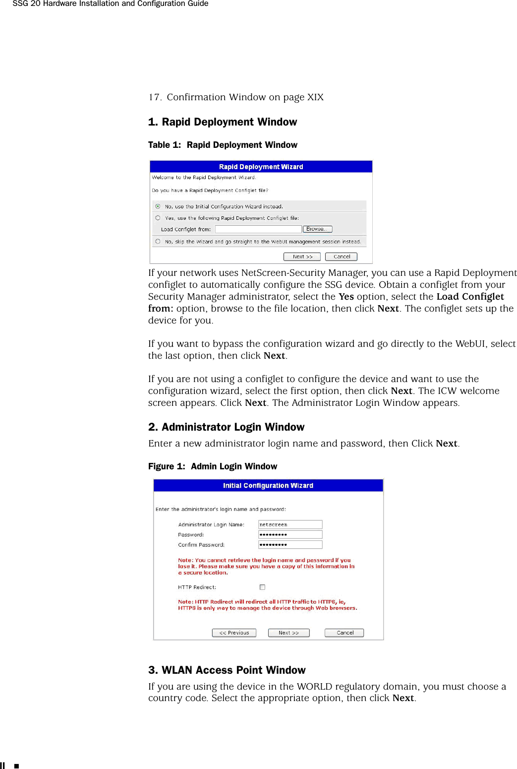 SSG 20 Hardware Installation and Configuration GuideII 17. Confirmation Window on page XIX1. Rapid Deployment WindowTable 1:  Rapid Deployment WindowIf your network uses NetScreen-Security Manager, you can use a Rapid Deployment configlet to automatically configure the SSG device. Obtain a configlet from your Security Manager administrator, select the Yes option, select the Load Configlet from: option, browse to the file location, then click Next. The configlet sets up the device for you. If you want to bypass the configuration wizard and go directly to the WebUI, select the last option, then click Next.If you are not using a configlet to configure the device and want to use the configuration wizard, select the first option, then click Next. The ICW welcome screen appears. Click Next. The Administrator Login Window appears.2. Administrator Login WindowEnter a new administrator login name and password, then Click Next.Figure 1:  Admin Login Window3. WLAN Access Point WindowIf you are using the device in the WORLD regulatory domain, you must choose a country code. Select the appropriate option, then click Next.