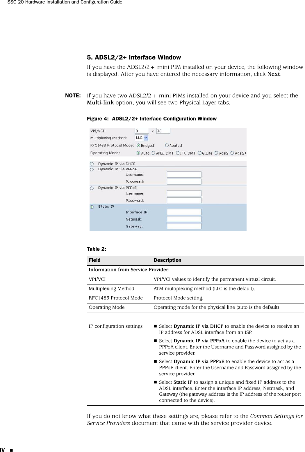 SSG 20 Hardware Installation and Configuration GuideIV 5. ADSL2/2+ Interface WindowIf you have the ADSL2/2+ mini PIM installed on your device, the following window is displayed. After you have entered the necessary information, click Next.Figure 4:  ADSL2/2+ Interface Configuration WindowTable 2:  If you do not know what these settings are, please refer to the Common Settings for Service Providers document that came with the service provider device.NOTE: If you have two ADSL2/2+ mini PIMs installed on your device and you select the Multi-link option, you will see two Physical Layer tabs.Field DescriptionInformation from Service Provider:VPI/VCI VPI/VCI values to identify the permanent virtual circuit.Multiplexing Method ATM multiplexing method (LLC is the default).RFC1483 Protocol Mode Protocol Mode setting.Operating Mode Operating mode for the physical line (auto is the default)IP configuration settings Select Dynamic IP via DHCP to enable the device to receive an IP address for ADSL interface from an ISP.Select Dynamic IP via PPPoA to enable the device to act as a PPPoA client. Enter the Username and Password assigned by the service provider.Select Dynamic IP via PPPoE to enable the device to act as a PPPoE client. Enter the Username and Password assigned by the service provider.Select Static IP to assign a unique and fixed IP address to the ADSL interface. Enter the interface IP address, Netmask, and Gateway (the gateway address is the IP address of the router port connected to the device). 