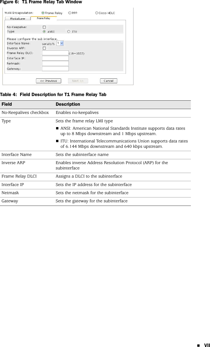 VIIFigure 6:  T1 Frame Relay Tab WindowTable 4:  Field Description for T1 Frame Relay TabField DescriptionNo-Keepalives checkbox Enables no-keepalivesType Sets the frame relay LMI typeANSI: American National Standards Institute supports data rates up to 8 Mbps downstream and 1 Mbps upstream.ITU: International Telecommunications Union supports data rates of 6.144 Mbps downstream and 640 kbps upstream.Interface Name Sets the subinterface nameInverse ARP Enables inverse Address Resolution Protocol (ARP) for the subinterfaceFrame Relay DLCI Assigns a DLCI to the subinterfaceInterface IP Sets the IP address for the subinterfaceNetmask Sets the netmask for the subinterfaceGateway Sets the gateway for the subinterface