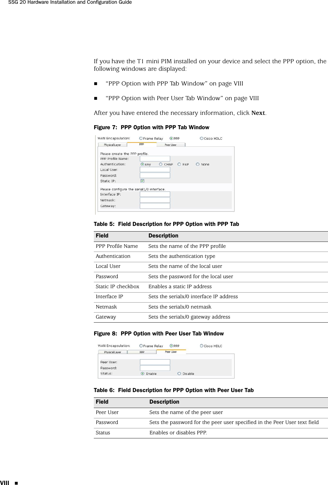 SSG 20 Hardware Installation and Configuration GuideVIII If you have the T1 mini PIM installed on your device and select the PPP option, the following windows are displayed:“PPP Option with PPP Tab Window” on page VIII“PPP Option with Peer User Tab Window” on page VIIIAfter you have entered the necessary information, click Next.Figure 7:  PPP Option with PPP Tab WindowTable 5:  Field Description for PPP Option with PPP TabFigure 8:  PPP Option with Peer User Tab WindowTable 6:  Field Description for PPP Option with Peer User TabField DescriptionPPP Profile Name Sets the name of the PPP profileAuthentication Sets the authentication typeLocal User Sets the name of the local userPassword Sets the password for the local userStatic IP checkbox Enables a static IP addressInterface IP Sets the serialx/0 interface IP addressNetmask Sets the serialx/0 netmaskGateway Sets the serialx/0 gateway addressField DescriptionPeer User Sets the name of the peer userPassword Sets the password for the peer user specified in the Peer User text fieldStatus Enables or disables PPP.