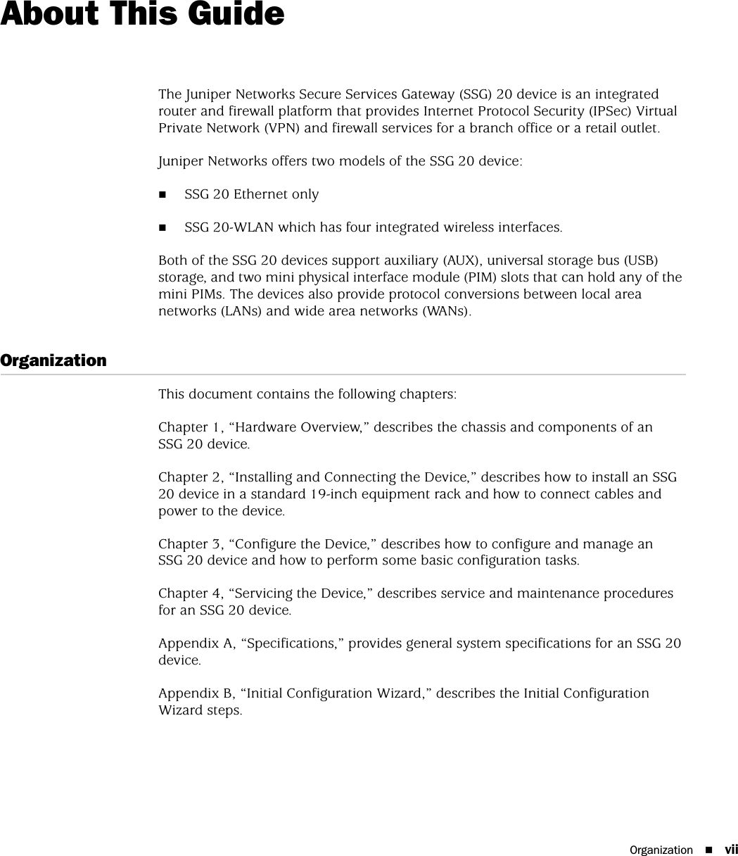 Organization viiAbout This GuideThe Juniper Networks Secure Services Gateway (SSG) 20 device is an integrated router and firewall platform that provides Internet Protocol Security (IPSec) Virtual Private Network (VPN) and firewall services for a branch office or a retail outlet. Juniper Networks offers two models of the SSG 20 device:SSG 20 Ethernet onlySSG 20-WLAN which has four integrated wireless interfaces.Both of the SSG 20 devices support auxiliary (AUX), universal storage bus (USB) storage, and two mini physical interface module (PIM) slots that can hold any of the mini PIMs. The devices also provide protocol conversions between local area networks (LANs) and wide area networks (WANs).OrganizationThis document contains the following chapters:Chapter 1, “Hardware Overview,” describes the chassis and components of an SSG 20 device.Chapter 2, “Installing and Connecting the Device,” describes how to install an SSG 20 device in a standard 19-inch equipment rack and how to connect cables and power to the device.Chapter 3, “Configure the Device,” describes how to configure and manage an SSG 20 device and how to perform some basic configuration tasks.Chapter 4, “Servicing the Device,” describes service and maintenance procedures for an SSG 20 device.Appendix A, “Specifications,” provides general system specifications for an SSG 20 device.Appendix B, “Initial Configuration Wizard,” describes the Initial Configuration Wizard steps.