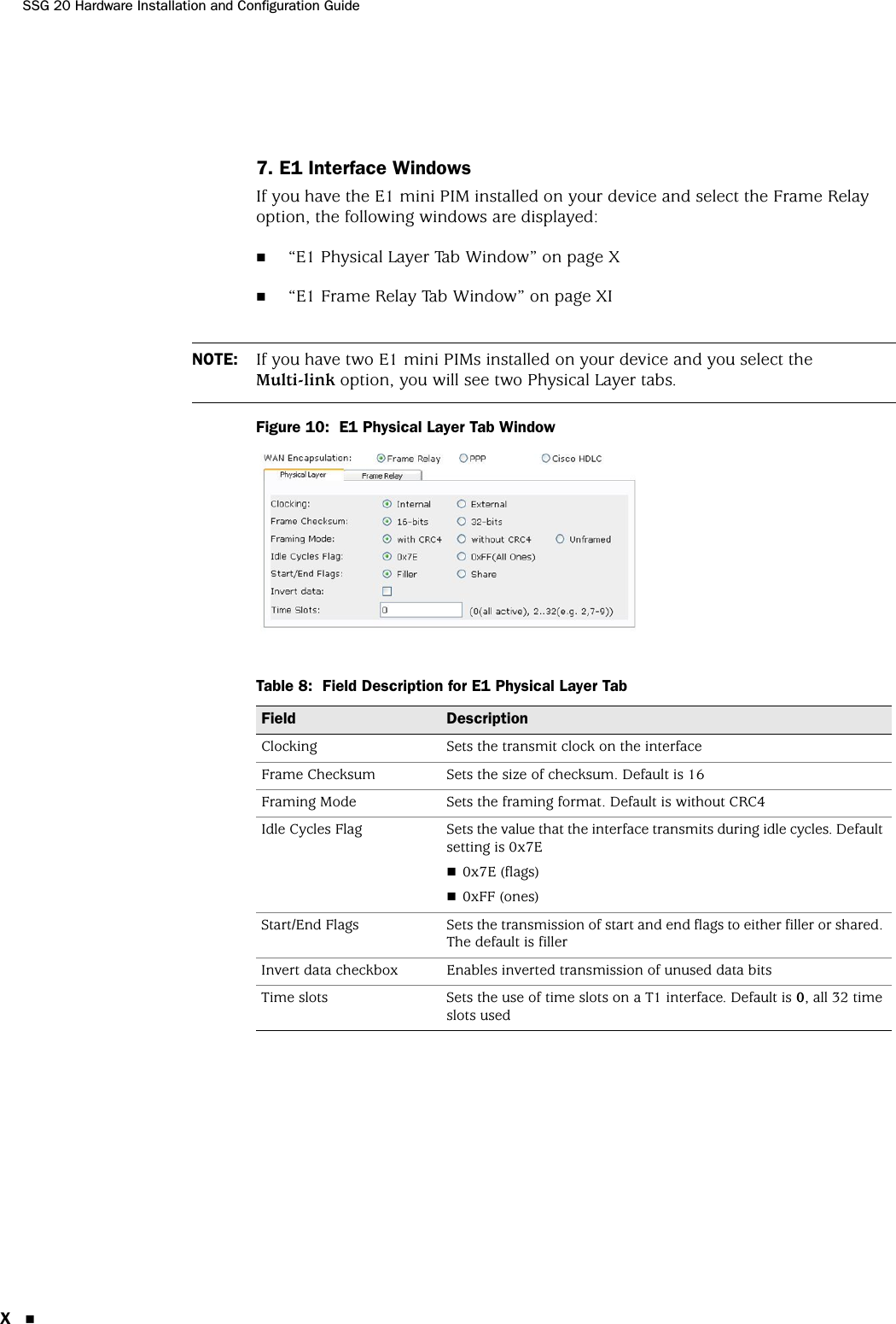 SSG 20 Hardware Installation and Configuration GuideX7. E1 Interface WindowsIf you have the E1 mini PIM installed on your device and select the Frame Relay option, the following windows are displayed:“E1 Physical Layer Tab Window” on page X“E1 Frame Relay Tab Window” on page XIFigure 10:  E1 Physical Layer Tab WindowTable 8:  Field Description for E1 Physical Layer TabNOTE: If you have two E1 mini PIMs installed on your device and you select the Multi-link option, you will see two Physical Layer tabs.Field DescriptionClocking Sets the transmit clock on the interfaceFrame Checksum Sets the size of checksum. Default is 16Framing Mode Sets the framing format. Default is without CRC4Idle Cycles Flag Sets the value that the interface transmits during idle cycles. Default setting is 0x7E0x7E (flags)0xFF (ones)Start/End Flags Sets the transmission of start and end flags to either filler or shared. The default is fillerInvert data checkbox Enables inverted transmission of unused data bitsTime slots Sets the use of time slots on a T1 interface. Default is 0, all 32 time slots used