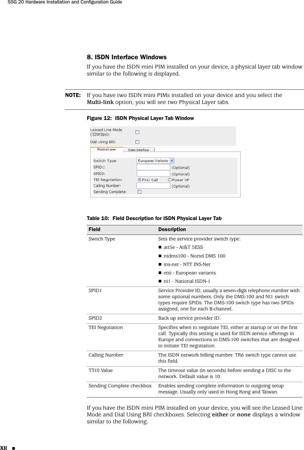 SSG 20 Hardware Installation and Configuration GuideXII 8. ISDN Interface WindowsIf you have the ISDN mini PIM installed on your device, a physical layer tab window similar to the following is displayed.Figure 12:  ISDN Physical Layer Tab WindowTable 10:  Field Description for ISDN Physical Layer TabIf you have the ISDN mini PIM installed on your device, you will see the Leased Line Mode and Dial Using BRI checkboxes. Selecting either or none displays a window similar to the following.NOTE: If you have two ISDN mini PIMs installed on your device and you select the Multi-link option, you will see two Physical Layer tabs.Field DescriptionSwitch Type Sets the service provider switch type:att5e - At&amp;T 5ESSntdms100 - Nortel DMS 100ins-net - NTT INS-Netetsi - European variantsni1 - National ISDN-1SPID1 Service Provider ID, usually a seven-digit telephone number with some optional numbers. Only the DMS-100 and NI1 switch types require SPIDs. The DMS-100 switch type has two SPIDs assigned, one for each B-channel.SPID2 Back up service provider ID.TEI Negotiation Specifies when to negotiate TEI, either at startup or on the first call. Typically this setting is used for ISDN service offerings in Europe and connections to DMS-100 switches that are designed to initiate TEI negotiation.Calling Number The ISDN network billing number. TR6 switch type cannot use this field.T310 Value The timeout value (in seconds) before sending a DISC to the network. Default value is 10.Sending Complete checkbox Enables sending complete information to outgoing setup message. Usually only used in Hong Kong and Taiwan.