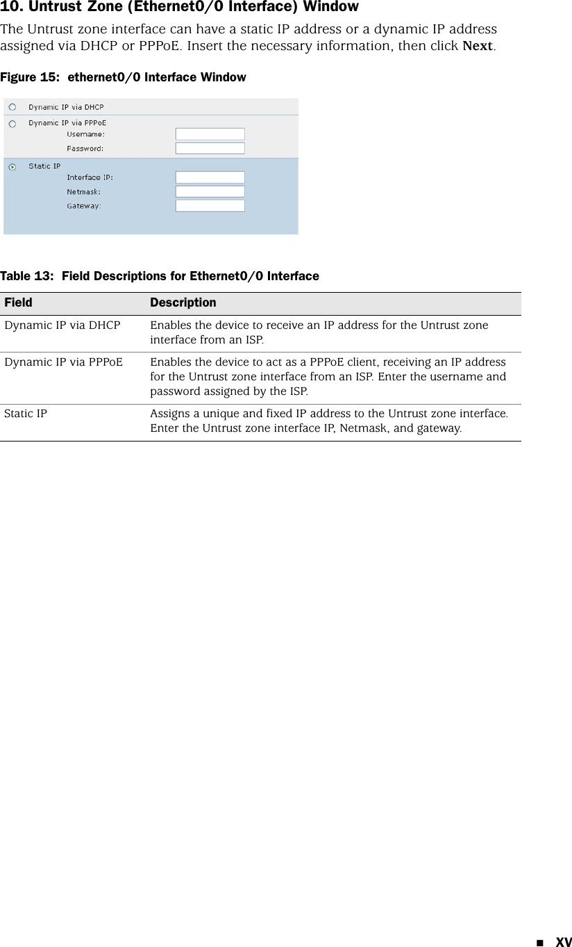 XV10. Untrust Zone (Ethernet0/0 Interface) WindowThe Untrust zone interface can have a static IP address or a dynamic IP address assigned via DHCP or PPPoE. Insert the necessary information, then click Next.Figure 15:  ethernet0/0 Interface WindowTable 13:  Field Descriptions for Ethernet0/0 InterfaceField DescriptionDynamic IP via DHCP Enables the device to receive an IP address for the Untrust zone interface from an ISP.Dynamic IP via PPPoE Enables the device to act as a PPPoE client, receiving an IP address for the Untrust zone interface from an ISP. Enter the username and password assigned by the ISP.Static IP Assigns a unique and fixed IP address to the Untrust zone interface. Enter the Untrust zone interface IP, Netmask, and gateway.