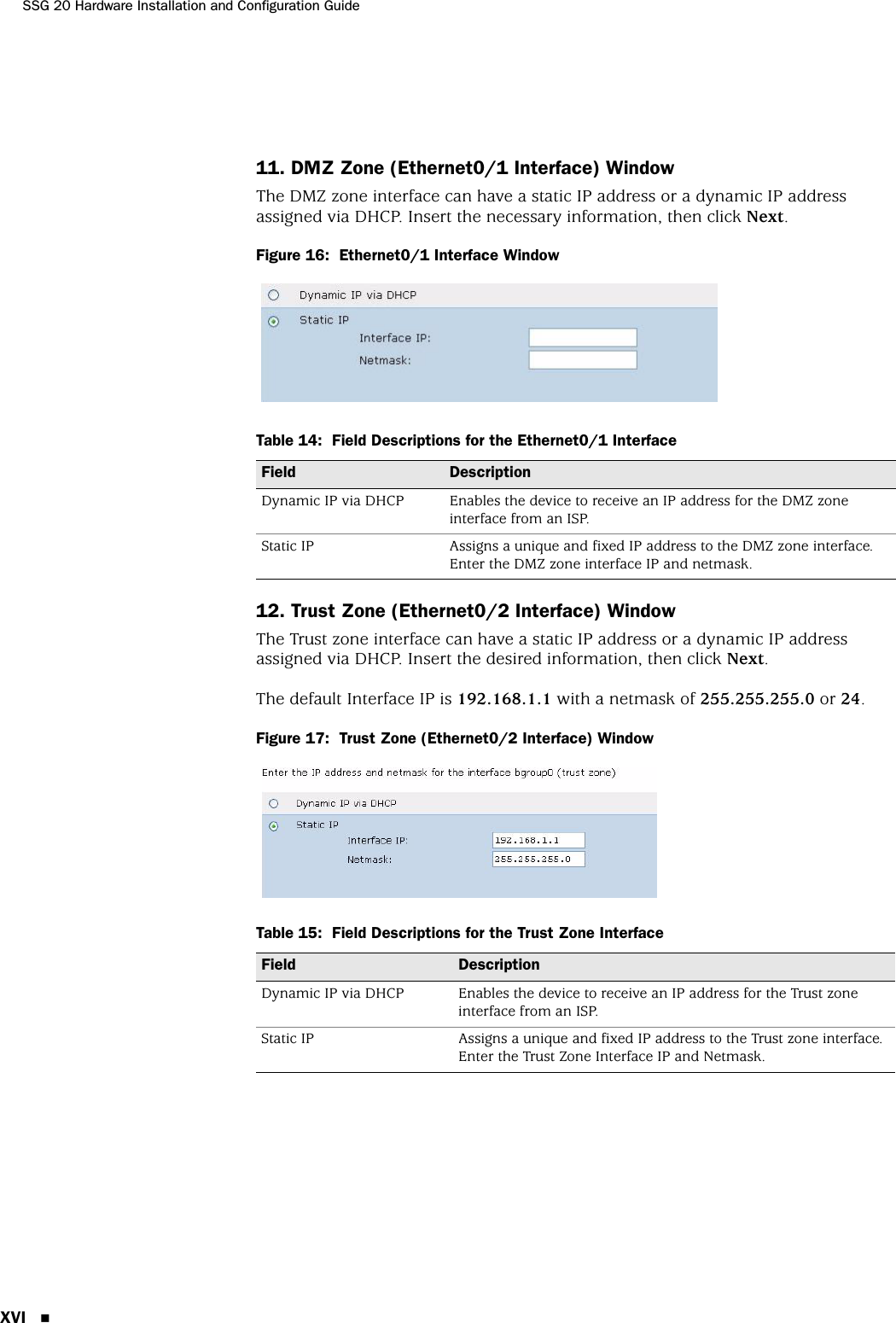 SSG 20 Hardware Installation and Configuration GuideXVI 11. DMZ Zone (Ethernet0/1 Interface) WindowThe DMZ zone interface can have a static IP address or a dynamic IP address assigned via DHCP. Insert the necessary information, then click Next.Figure 16:  Ethernet0/1 Interface WindowTable 14:  Field Descriptions for the Ethernet0/1 Interface12. Trust Zone (Ethernet0/2 Interface) WindowThe Trust zone interface can have a static IP address or a dynamic IP address assigned via DHCP. Insert the desired information, then click Next.The default Interface IP is 192.168.1.1 with a netmask of 255.255.255.0 or 24.Figure 17:  Trust Zone (Ethernet0/2 Interface) WindowTable 15:  Field Descriptions for the Trust Zone InterfaceField DescriptionDynamic IP via DHCP Enables the device to receive an IP address for the DMZ zone interface from an ISP.Static IP Assigns a unique and fixed IP address to the DMZ zone interface. Enter the DMZ zone interface IP and netmask.Field DescriptionDynamic IP via DHCP Enables the device to receive an IP address for the Trust zone interface from an ISP.Static IP Assigns a unique and fixed IP address to the Trust zone interface. Enter the Trust Zone Interface IP and Netmask.
