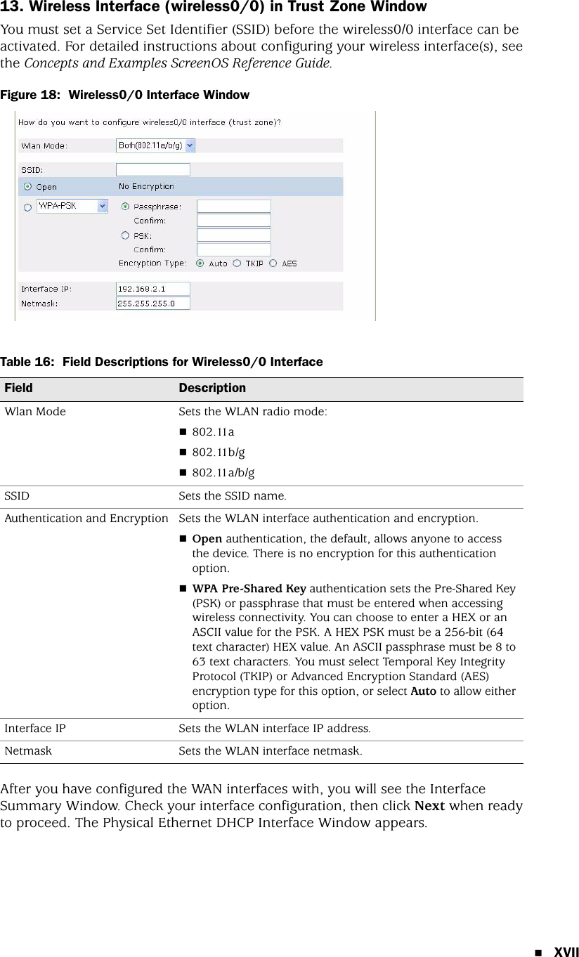 XVII13. Wireless Interface (wireless0/0) in Trust Zone WindowYou must set a Service Set Identifier (SSID) before the wireless0/0 interface can be activated. For detailed instructions about configuring your wireless interface(s), see the Concepts and Examples ScreenOS Reference Guide.Figure 18:  Wireless0/0 Interface WindowTable 16:  Field Descriptions for Wireless0/0 InterfaceAfter you have configured the WAN interfaces with, you will see the Interface Summary Window. Check your interface configuration, then click Next when ready to proceed. The Physical Ethernet DHCP Interface Window appears.Field DescriptionWlan Mode Sets the WLAN radio mode:802.11a802.11b/g802.11a/b/gSSID Sets the SSID name.Authentication and Encryption Sets the WLAN interface authentication and encryption.Open authentication, the default, allows anyone to access the device. There is no encryption for this authentication option.WPA Pre-Shared Key authentication sets the Pre-Shared Key (PSK) or passphrase that must be entered when accessing wireless connectivity. You can choose to enter a HEX or an ASCII value for the PSK. A HEX PSK must be a 256-bit (64 text character) HEX value. An ASCII passphrase must be 8 to 63 text characters. You must select Temporal Key Integrity Protocol (TKIP) or Advanced Encryption Standard (AES) encryption type for this option, or select Auto to allow either option.Interface IP Sets the WLAN interface IP address.Netmask Sets the WLAN interface netmask.