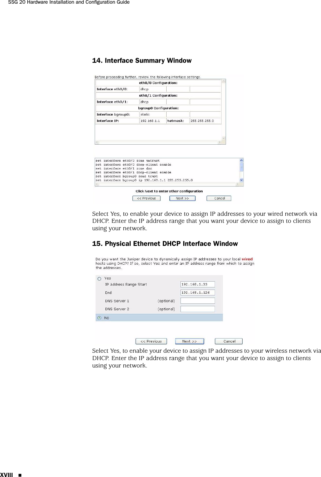 SSG 20 Hardware Installation and Configuration GuideXVIII 14. Interface Summary WindowSelect Yes, to enable your device to assign IP addresses to your wired network via DHCP. Enter the IP address range that you want your device to assign to clients using your network.15. Physical Ethernet DHCP Interface WindowSelect Yes, to enable your device to assign IP addresses to your wireless network via DHCP. Enter the IP address range that you want your device to assign to clients using your network.