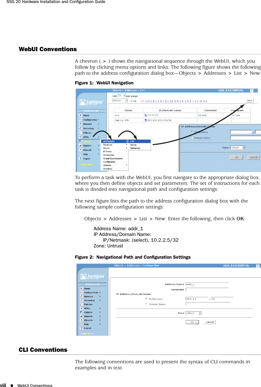 SSG 20 Hardware Installation and Configuration Guideviii WebUI ConventionsWebUI ConventionsA chevron ( &gt; ) shows the navigational sequence through the WebUI, which you follow by clicking menu options and links. The following figure shows the following path to the address configuration dialog box—Objects &gt; Addresses &gt; List &gt; New:Figure 1:  WebUI NavigationTo perform a task with the WebUI, you first navigate to the appropriate dialog box, where you then define objects and set parameters. The set of instructions for each task is divided into navigational path and configuration settings:The next figure lists the path to the address configuration dialog box with the following sample configuration settings:Objects &gt; Addresses &gt; List &gt; New: Enter the following, then click OK:Address Name: addr_1IP Address/Domain Name:IP/Netmask: (select), 10.2.2.5/32Zone: UntrustFigure 2:  Navigational Path and Configuration SettingsCLI ConventionsThe following conventions are used to present the syntax of CLI commands in examples and in text.